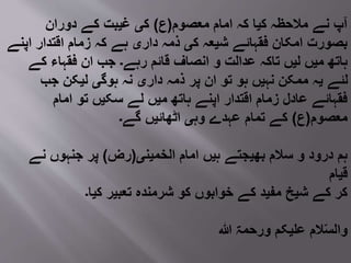 ‫معصوم‬ ‫امام‬ ‫کہ‬ ‫کیا‬ ‫مالحظہ‬ ‫نے‬ ‫آپ‬(‫ع‬)‫دوران‬ ‫کے‬ ‫غیبت‬ ‫کی‬
‫اپنے‬ ‫اقتدار‬ ‫زمام‬ ‫کہ‬ ‫ہے‬ ‫داری‬ ‫ذمہ‬ ‫کی‬ ‫شیعہ‬ ‫فقہائے‬ ‫امکان‬ ‫بصورت‬
‫کے‬ ‫فقہاء‬ ‫ان‬ ‫جب‬ ‫رہے۔‬ ‫قائم‬ ‫انصاف‬ ‫و‬ ‫عدالت‬ ‫تاکہ‬ ‫لیں‬ ‫میں‬ ‫ہاتھ‬
‫جب‬ ‫لیکن‬ ‫ہوگی‬ ‫نہ‬ ‫داری‬ ‫ذمہ‬ ‫پر‬ ‫ان‬ ‫تو‬ ‫ہو‬ ‫نہیں‬ ‫ممکن‬ ‫یہ‬ ‫لئے‬
‫امام‬ ‫تو‬ ‫سکیں‬ ‫لے‬ ‫میں‬ ‫ہاتھ‬ ‫اپنے‬ ‫اقتدار‬ ‫زمام‬ ‫عادل‬ ‫فقہائے‬
‫معصوم‬(‫ع‬)‫گے۔‬ ‫اٹھائیں‬ ‫وہی‬ ‫عہدے‬ ‫تمام‬ ‫کے‬
‫الخمینی‬ ‫امام‬ ‫ہیں‬ ‫بھیجتے‬ ‫سالم‬ ‫و‬ ‫درود‬ ‫ہم‬(‫رض‬)‫نے‬ ‫جنہوں‬ ‫پر‬
‫قیام‬
‫کیا۔‬ ‫تعبیر‬ ‫شرمنده‬ ‫کو‬ ‫خوابوں‬ ‫کے‬ ‫مفید‬ ‫شیخ‬ ‫کے‬ ‫کر‬
‫ہللا‬ ‫ورحمۃ‬ ‫علیکم‬ ‫الم‬ّ‫س‬‫وال‬
 