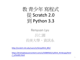 教 青少年 寫程式
從 Scratch 2.0
到 Python 3.3
Renyuan Lyu
呂仁園
長庚大學，資訊系
1
http://scratch.mit.edu/users/ryTemp2014_001/
https://dl.dropboxusercontent.com/u/33089565/ry2014_thinkcspy/html
/_ryTest01.html
 