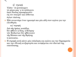<
ιζ’ στροφή
Ἐλᾶτε ῾νὰ ζεστάσωμεν
τὰ χέρια μας ῾ς τὰ σπλάγχνα
ὅσων θυσίας προσφέρουσιν
εἰς τὸν σταυρὸν καὶ σέβονται
ἁγίων εἰκόνας.
 Εδώ συναντάμε έναν ηρωισμό και μία ωδή στον αγώνα για την
ελευθερία.
κγ’ στροφή
Διὰ σᾶς ἡρώων κοπάδια,
δὲν φθάνει ἡ Χίος, ἡ Κύπρος·
τῶν Κυδωνίων δὲν φθάνουσιν
τῆς Κάσσου καὶ τῆς Κρήτης
ἡ κατοικίαι.
 Η στροφή αυτή κάνει μία επίκληση για αγώνα για την δημοκρατία
και την εθνική ανεξαρτησία και αναφέρεται στο ιδανικό της
επανάτασης.
 