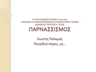 Α1 ΠΑΛΛΑΤΙΔΕΙΟΥ ΛΥΚΕΙΟΥ 2013-2014
ΠΑΡΑΔΟΣΗ ΚΑΙ ΜΟΝΤΕΡΝΙΣΜΟΣ ΣΤΗ ΝΕΟΕΛΛΗΝΙΚΗ ΠΟΙΗΣΗ
ΔΙΔΑΣΚΩΝ: ΓΕΩΡΓΙΟΣ Α.ΤΕΖΑΣ
ΠΑΡΝΑΣΣΙΣΜΟΣ
Κωστής Παλαμάς
Πατρίδες!Αέρας, γη…
 