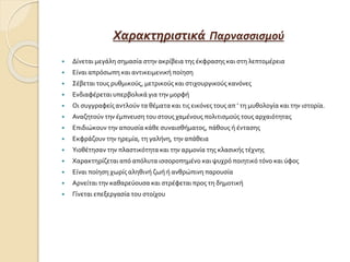Χαρακτηριστικά Παρνασσισμού
 Δίνεται μεγάλη σημασία στην ακρίβεια της έκφρασης και στη λεπτομέρεια
 Είναι απρόσωπη και αντικειμενική ποίηση
 Σέβεται τους ρυθμικούς, μετρικούς και στιχουργικούς κανόνες
 Ενδιαφέρεται υπερβολικά για την μορφή
 Οι συγγραφείς αντλούν τα θέματα και τις εικόνες τους απ ’ τη μυθολογία και την ιστορία.
 Αναζητούν την έμπνευση του στους χαμένους πολιτισμούς τους αρχαιότητας
 Επιδιώκουν την απουσία κάθε συναισθήματος, πάθους ή έντασης
 Εκφράζουν την ηρεμία, τη γαλήνη, την απάθεια
 Υιοθέτησαν την πλαστικότητα και την αρμονία της κλασικής τέχνης
 Χαρακτηρίζεται από απόλυτα ισσοροπημένο και ψυχρό ποιητικό τόνο και ύφος
 Είναι ποίηση χωρίς αληθινή ζωή ή ανθρώπινη παρουσία
 Αρνείται την καθαρεύουσα και στρέφεται προς τη δημοτική
 Γίνεται επεξεργασία του στοίχου
 