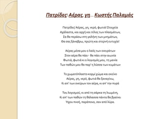 Πατρίδες! Αέρας, γη… Κωστής Παλαμάς
Πατρίδες!Αέρας, γη, νερό, φωτιά! Στοιχεία
Αχάλαστα, και αρχή και τέλος των πλασμάτων,
Σα θα περάσω στη γαλήνη των μνημάτων,
Θα σας ξάναβρω, πρώτη και στερνή ευτυχία!
Αέρας μέσα μου ο λαός των ονειράτων
Στον αέρα θα πάει· θα πάει στην αιωνία
Φωτιά, φωτιά κι ο λογισμός μου, τη μανία
Των παθών μου θα παρ’ η λύσσα των κυμάτων
Το χωματόπλαστο κορμί χώμα και εκείνο
Αέρας, γη, νερό, φωτιά θα ξαναγίνω,
Κι απ’ των ονείρων τον αέρα, κι απ’ την πυρά
Του λογισμού, κι από τη σάρκα τη λιωμένη,
Κι απ’ των παθών τη θάλασσα πάντα θα βγαίνει
Ήχου πνοή, παράπονο, σαν από λύρα.
 