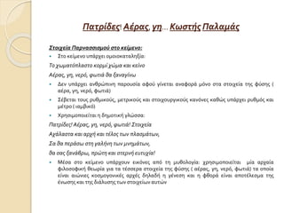Πατρίδες! Αέρας, γη… Κωστής Παλαμάς
Στοιχεία Παρνασσισμού στο κείμενο:
 Στο κείμενο υπάρχει ομοιοκαταληξία:
Το χωματόπλαστο κορμί χώμα και κείνο
Αέρας, γη, νερό, φωτιά θα ξαναγίνω
 Δεν υπάρχει ανθρώπινη παρουσία αφού γίνεται αναφορά μόνο στα στοιχεία της φύσης (
αέρα, γη, νερό, φωτιά)
 Σέβεται τους ρυθμικούς, μετρικούς και στοιχουργικούς κανόνες καθώς υπάρχει ρυθμός και
μέτρο ( ιαμβικό)
 Χρησιμοποιείται η δημοτική γλώσσα:
Πατρίδες! Αέρας, γη, νερό, φωτιά! Στοιχεία
Αχάλαστα και αρχή και τέλος των πλασμάτων,
Σα θα περάσω στη γαλήνη των μνημάτων,
θα σας ξανάβρω, πρώτη και στερνή ευτυχία!
 Μέσα στο κείμενο υπάρχουν εικόνες από τη μυθολογία: χρησιμοποιείται μία αρχαία
φιλοσοφική θεωρία για τα τέσσερα στοιχεία της φύσης ( αέρας, γη, νερό, φωτιά) τα οποία
είναι αιώνιες κοσμογονικές αρχές δηλαδή η γένεση και η φθορά είναι αποτέλεσμα της
ένωσης και της διάλυσης των στοιχείων αυτών
 