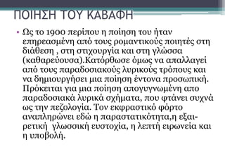 ΠΟΙΗΣΗ ΤΟΥ ΚΑΒΑΦΗ
• Ως το 1900 περίπου η ποίηση του ήταν
επηρεασμένη από τους ρομαντικούς ποιητές στη
διάθεση , στη στιχουργία και στη γλώσσα
(καθαρεύουσα).Κατόρθωσε όμως να απαλλαγεί
από τους παραδοσιακούς λυρικούς τρόπους και
να δημιουργήσει μια ποίηση έντονα προσωπική.
Πρόκειται για μια ποίηση απογυγνωμένη απο
παραδοσιακά λυρικά σχήματα, που φτάνει συχνά
ως την πεζολογία. Τον εκφραστικό φόρτο
αναπληρώνει εδώ η παραστατικότητα,η εξαι-
ρετική γλωσσική ευστοχία, η λεπτή ειρωνεία και
η υποβολή.
 