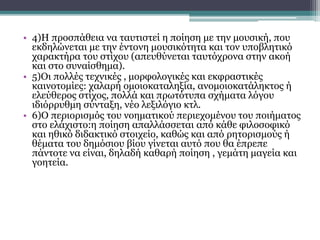 συνέχεια
• 4)Η προσπάθεια να ταυτιστεί η ποίηση με την μουσική, που
εκδηλώνεται με την έντονη μουσικότητα και τον υποβλητικό
χαρακτήρα του στίχου (απευθύνεται ταυτόχρονα στην ακοή
και στο συναίσθημα).
• 5)Οι πολλές τεχνικές , μορφολογικές και εκφραστικές
καινοτομίες: χαλαρή ομοιοκαταληξία, ανομοιοκατάληκτος ή
ελεύθερος στίχος, πολλά και πρωτότυπα σχήματα λόγου
ιδιόρρυθμη σύνταξη, νέο λεξιλόγιο κτλ.
• 6)Ο περιορισμός του νοηματικού περιεχομένου του ποιήματος
στο ελάχιστο:η ποίηση απαλλάσσεται από κάθε φιλοσοφικό
και ηθικό διδακτικό στοιχείο, καθώς και από ρητορισμούς ή
θέματα του δημόσιου βίου γίνεται αυτό που θα έπρεπε
πάντοτε να είναι, δηλαδή καθαρή ποίηση , γεμάτη μαγεία και
γοητεία.
 