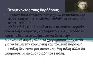 Περιμένοντας τους βαρβάρους
• Η προσπάθεια απόδοσης των ψυχικών καταστάσεων με
τρόπο έμμεσο και συμβολικό δηλαδή μέσα απο την
χρήση συμβόλων:
- Ο βασιλιάς φορά κορόνα ενω οι ύπατοι φορούν
πολυτελή ένδυματα , κοσμήματα κ.τ.λ , ωστόσο ο
ποιητής δεν τα αναφέρει για να δείξει την
οικονομική ακμή , αλλα τα χρησιμοποιεί σαν αιτία
για να δείξει την κοινωνική και πολιτική παρακμή.
- Η πόλη δεν ειναι μια συγκεκριμένη πόλη αλλα θα
μπορούσε να ειναι οποιαδήποτε πόλη.
:
 