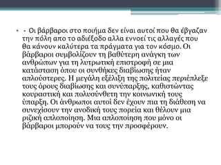 ΣΥΝΕΧΕΙΑ
• - Οι βάρβαροι στο ποιήμα δεν είναι αυτοί που θα έβγαζαν
την πόλη απο το αδιέξοδο αλλα εννοεί τις αλλαγές που
θα κάνουν καλύτερα τα πράγματα για τον κόσμο. Οι
βάρβαροι συμβολίζουν τη βαθύτερη ανάγκη των
ανθρώπων για τη λυτρωτική επιστροφή σε μια
κατάσταση όπου οι συνθήκες διαβίωσης ήταν
απλούστερες. Η μεγάλη εξέλιξη της πολιτείας περιέπλεξε
τους όρους διαβίωσης και συνύπαρξης, καθιστώντας
κουραστική και πολυσύνθετη την κοινωνική τους
ύπαρξη. Οι άνθρωποι αυτοί δεν έχουν πια τη διάθεση να
συνεχίσουν την ανοδική τους πορεία και θέλουν μια
ριζική απλοποίηση. Μια απλοποίηση που μόνο οι
βάρβαροι μπορούν να τους την προσφέρουν.
 
