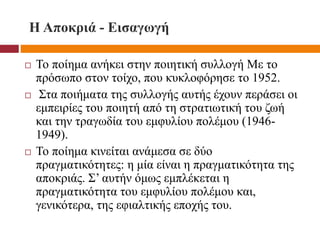 Η Αποκριά - Εισαγωγή
 Το ποίημα ανήκει στην ποιητική συλλογή Με το
πρόσωπο στον τοίχο, που κυκλοφόρησε το 1952.
 Στα ποιήματα της συλλογής αυτής έχουν περάσει οι
εμπειρίες του ποιητή από τη στρατιωτική του ζωή
και την τραγωδία του εμφυλίου πολέμου (1946-
1949).
 Το ποίημα κινείται ανάμεσα σε δύο
πραγματικότητες: η μία είναι η πραγματικότητα της
αποκριάς. Σ’ αυτήν όμως εμπλέκεται η
πραγματικότητα του εμφυλίου πολέμου και,
γενικότερα, της εφιαλτικής εποχής του.
 