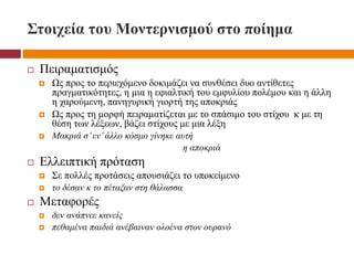 Στοιχεία του Μοντερνισμού στο ποίημα
 Πειραματισμός
 Ως προς το περιεχόμενο δοκιμάζει να συνθέσει δυο αντίθετες
πραγματικότητες, η μια η εφιαλτική του εμφυλίου πολέμου και η άλλη
η χαρούμενη, πανηγυρική γιορτή της αποκριάς
 Ως προς τη μορφή πειραματίζεται με το σπάσιμο του στίχου κ με τη
θέση των λέξεων, βάζει στίχους με μια λέξη
 Μακριά σ’εν’άλλο κόσμο γίνηκε αυτή
η αποκριά
 Ελλειπτική πρόταση
 Σε πολλές προτάσεις απουσιάζει το υποκείμενο
 το δέσαν κ το πέταξαν στη θάλασσα
 Μεταφορές
 δεν ανάπνεε κανείς
 πεθαμένα παιδιά ανέβαιναν ολοένα στον ουρανό
 