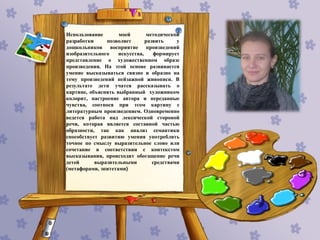 Использование моей методической
разработки позволяет развить у
дошкольников восприятие произведений
изобразительного искусства, формирует
представление о художественном образе
произведения. На этой основе развивается
умение высказываться связно и образно на
тему произведений пейзажной живописи. В
результате дети учатся рассказывать о
картине, объяснять выбранный художником
колорит, настроение автора и переданные
чувства, соотнося при этом картину с
литературным произведением. Одновременно
ведется работа над лексической стороной
речи, которая является составной частью
образности, так как анализ семантики
способствует развитию умения употреблять
точное по смыслу выразительное слово или
сочетание в соответствии с контекстом
высказывания, происходит обогащение речи
детей выразительными средствами
(метафорами, эпитетами)
 