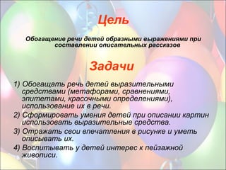 Задачи
1) Обогащать речь детей выразительными
средствами (метафорами, сравнениями,
эпитетами, красочными определениями),
использование их в речи.
2) Сформировать умения детей при описании картин
использовать выразительные средства.
3) Отражать свои впечатления в рисунке и уметь
описывать их.
4) Воспитывать у детей интерес к пейзажной
живописи.
Цель
Обогащение речи детей образными выражениями при
составлении описательных рассказов
 