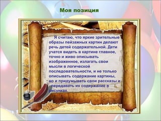 Я считаю, что яркие зрительные
образы пейзажных картин делают
речь детей содержательной. Дети
учатся видеть в картине главное,
точно и живо описывать
изображенное, излагать свои
мысли в логической
последовательности, и не только
описывать содержание картины,
но и придумывать свои рассказы и
передавать их содержание в
рисунках.
Моя позиция
 