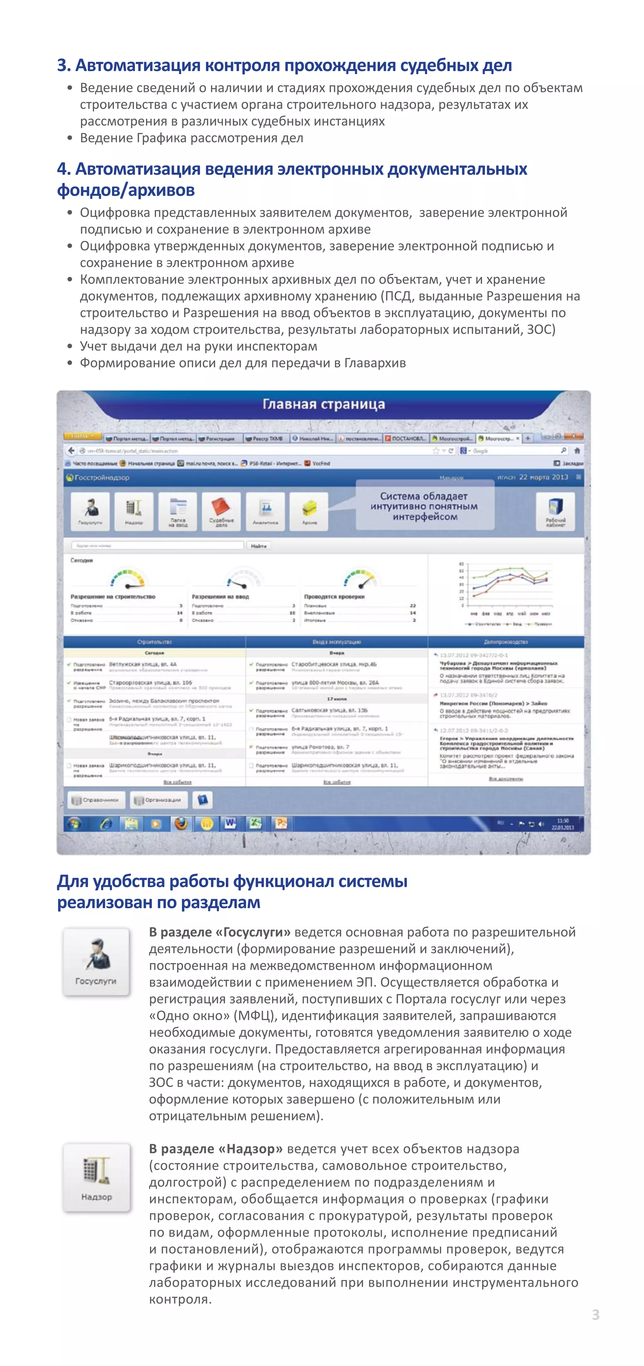 3
3. Автоматизация контроля прохождения судебных дел	 	
•	 	Ведение сведений о наличии и стадиях прохождения судебных дел по объектам
строительства с участием органа строительного надзора, результатах их
рассмотрения в различных судебных инстанциях
•	 	Ведение Графика рассмотрения дел
4. Автоматизация ведения электронных документальных
фондов/архивов
•	 	Оцифровка представленных заявителем документов, заверение электронной
подписью и сохранение в электронном архиве
•	 	Оцифровка утвержденных документов, заверение электронной подписью и
сохранение в электронном архиве
•	 	Комплектование электронных архивных дел по объектам, учет и хранение
документов, подлежащих архивному хранению (ПСД, выданные Разрешения на
строительство и Разрешения на ввод объектов в эксплуатацию, документы по
надзору за ходом строительства, результаты лабораторных испытаний, ЗОС)
•	 	Учет выдачи дел на руки инспекторам
•	 	Формирование описи дел для передачи в Главархив
Для удобства работы функционал системы
реализован по разделам
В разделе «Госуслуги» ведется основная работа по разрешительной
деятельности (формирование разрешений и заключений),
построенная на межведомственном информационном
взаимодействии с применением ЭП. Осуществляется обработка и
регистрация заявлений, поступивших с Портала госуслуг или через
«Одно окно» (МФЦ), идентификация заявителей, запрашиваются
необходимые документы, готовятся уведомления заявителю о ходе
оказания госуслуги. Предоставляется агрегированная информация
по разрешениям (на строительство, на ввод в эксплуатацию) и
ЗОС в части: документов, находящихся в работе, и документов,
оформление которых завершено (с положительным или
отрицательным решением).
В разделе «Надзор» ведется учет всех объектов надзора
(состояние строительства, самовольное строительство,
долгострой) с распределением по подразделениям и
инспекторам, обобщается информация о проверках (графики
проверок, согласования с прокуратурой, результаты проверок
по видам, оформленные протоколы, исполнение предписаний
и постановлений), отображаются программы проверок, ведутся
графики и журналы выездов инспекторов, собираются данные
лабораторных исследований при выполнении инструментального
контроля.
 
