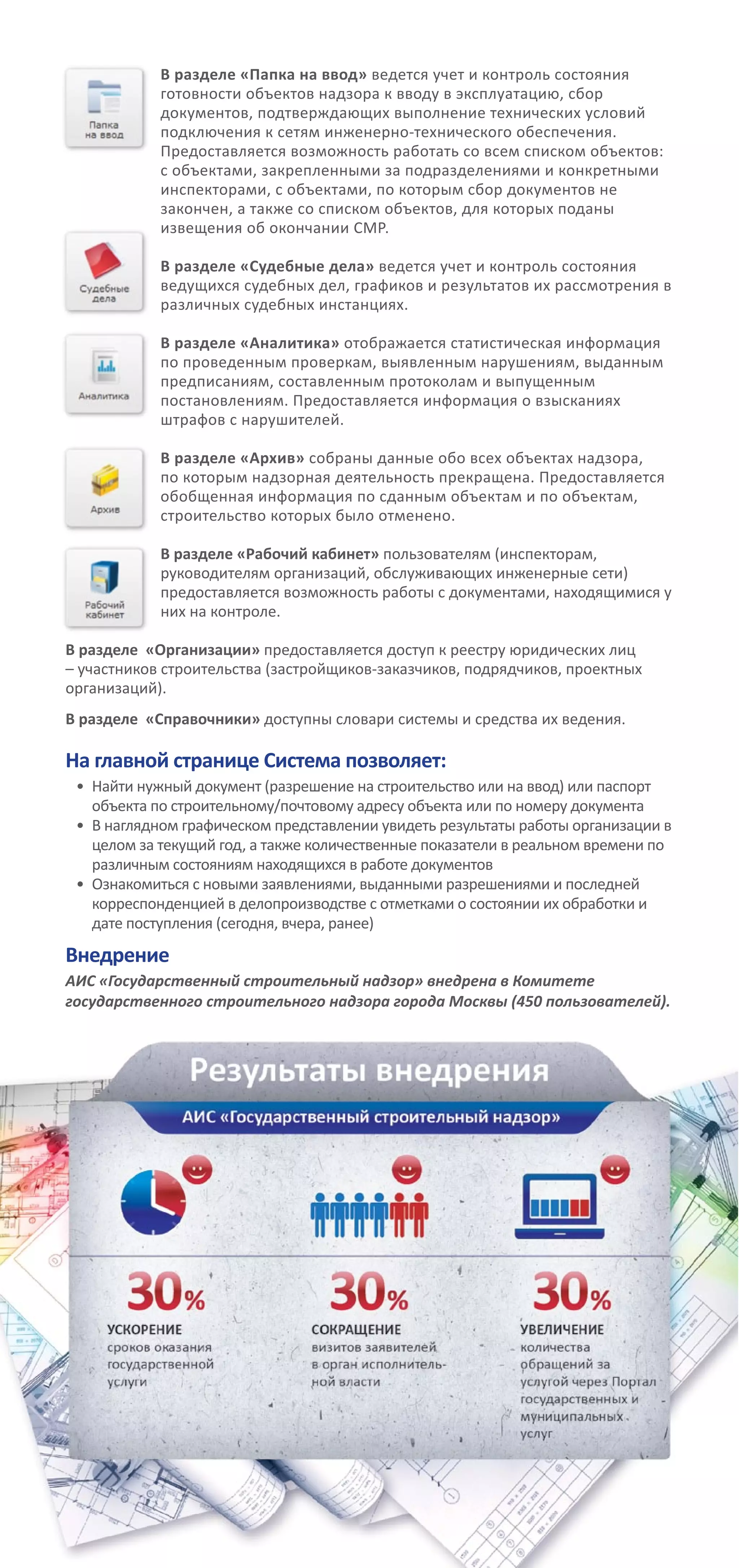 В разделе «Папка на ввод» ведется учет и контроль состояния
готовности объектов надзора к вводу в эксплуатацию, сбор
документов, подтверждающих выполнение технических условий
подключения к сетям инженерно-технического обеспечения.
Предоставляется возможность работать со всем списком объектов:
с объектами, закрепленными за подразделениями и конкретными
инспекторами, с объектами, по которым сбор документов не
закончен, а также со списком объектов, для которых поданы
извещения об окончании СМР.
В разделе «Судебные дела» ведется учет и контроль состояния
ведущихся судебных дел, графиков и результатов их рассмотрения в
различных судебных инстанциях.
В разделе «Аналитика» отображается статистическая информация
по проведенным проверкам, выявленным нарушениям, выданным
предписаниям, составленным протоколам и выпущенным
постановлениям. Предоставляется информация о взысканиях
штрафов с нарушителей.
	
В разделе «Архив» собраны данные обо всех объектах надзора,
по которым надзорная деятельность прекращена. Предоставляется
обобщенная информация по сданным объектам и по объектам,
строительство которых было отменено.
В разделе «Рабочий кабинет» пользователям (инспекторам,
руководителям организаций, обслуживающих инженерные сети)
предоставляется возможность работы с документами, находящимися у
них на контроле.
В разделе «Организации» предоставляется доступ к реестру юридических лиц
– участников строительства (застройщиков-заказчиков, подрядчиков, проектных
организаций).
В разделе «Справочники» доступны словари системы и средства их ведения.
На главной странице Система позволяет:
•	 Найти нужный документ (разрешение на строительство или на ввод) или паспорт
объекта по строительному/почтовому адресу объекта или по номеру документа
•	 В наглядном графическом представлении увидеть результаты работы организации в
целом за текущий год, а также количественные показатели в реальном времени по
различным состояниям находящихся в работе документов
•	 Ознакомиться с новыми заявлениями, выданными разрешениями и последней
корреспонденцией в делопроизводстве с отметками о состоянии их обработки и
дате поступления (сегодня, вчера, ранее)
Внедрение
АИС «Государственный строительный надзор» внедрена в Комитете
государственного строительного надзора города Москвы (450 пользователей).
 