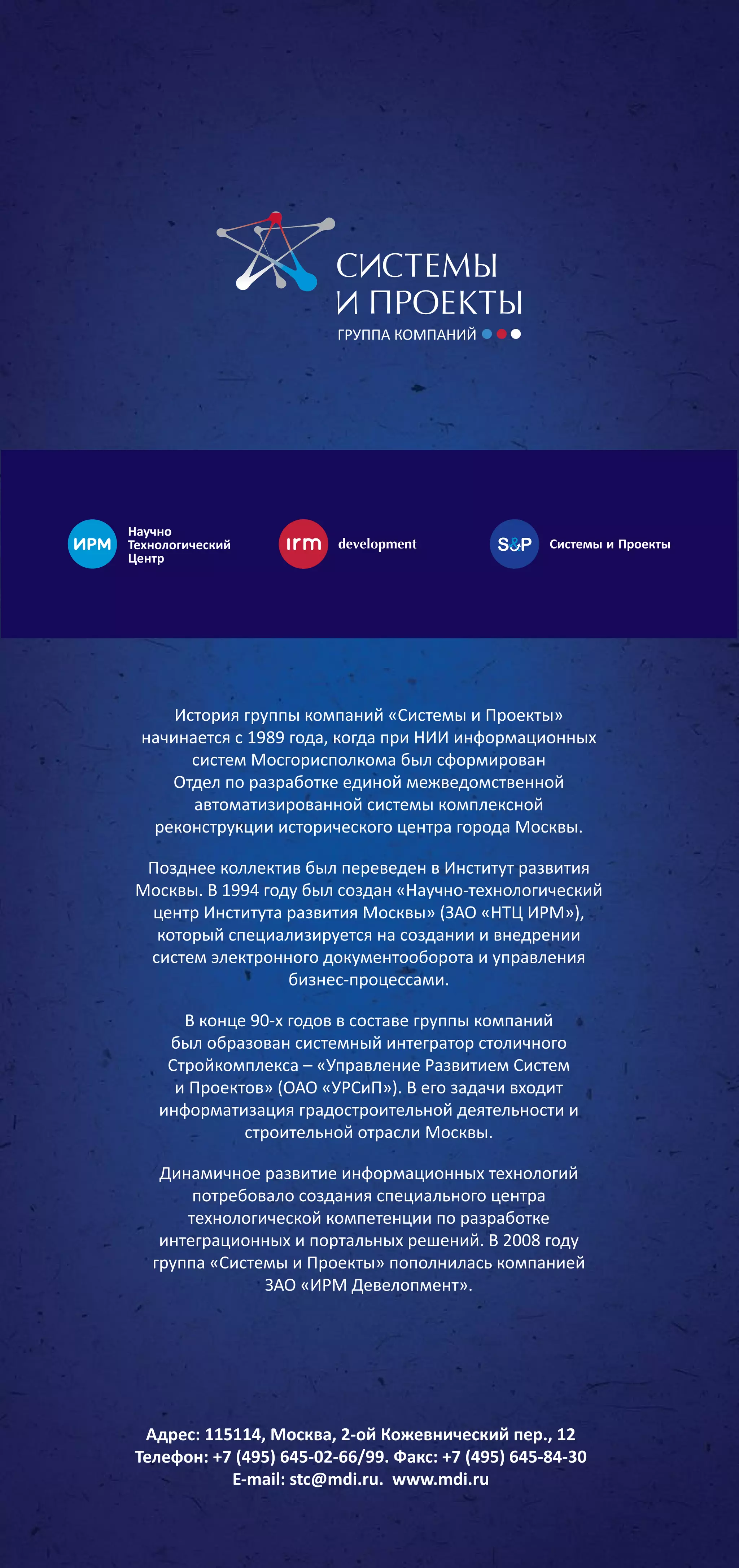 Адрес: 115114, Москва, 2-ой Кожевнический пер., 12
Телефон: +7 (495) 645-02-66/99. Факс: +7 (495) 645-84-30
E-mail: stc@mdi.ru. www.mdi.ru
История группы компаний «Системы и Проекты»
начинается с 1989 года, когда при НИИ информационных
систем Мосгорисполкома был сформирован
Отдел по разработке единой межведомственной
автоматизированной системы комплексной
реконструкции исторического центра города Москвы.
Позднее коллектив был переведен в Институт развития
Москвы. В 1994 году был создан «Научно-технологический
центр Института развития Москвы» (ЗАО «НТЦ ИРМ»),
который специализируется на создании и внедрении
систем электронного документооборота и управления
бизнес-процессами.
В конце 90-х годов в составе группы компаний
был образован системный интегратор столичного
Стройкомплекса – «Управление Развитием Систем
и Проектов» (ОАО «УРСиП»). В его задачи входит
информатизация градостроительной деятельности и
строительной отрасли Москвы.
Динамичное развитие информационных технологий
потребовало создания специального центра
технологической компетенции по разработке
интеграционных и портальных решений. В 2008 году
группа «Системы и Проекты» пополнилась компанией
ЗАО «ИРМ Девелопмент».
 
