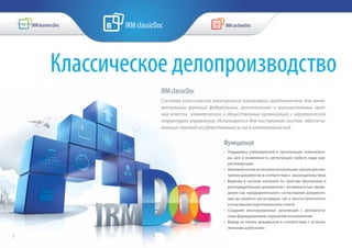 Функционал
•	 Поддержка утвержденной в организации номенклату-
ры дел и возможность регистрации любого вида кор-
респонденции
•	 Автоматическая установка контрольных сроков рассмо-
трения документов в соответствии с законодательством
•	 Ведение в системе контроля по пунктам протоколов и
распорядительных документов с возможностью прове-
дения как предварительного согласования документа-
ции до момента регистрации, так и многоступенчатого
согласования подготовленного ответа
•	 Создание многоуровневых резолюций с автоматиче-
ским формированием поручений исполнителям
•	 Вывод на печать документов в соответствии с установ-
ленными шаблонами
Классическое делопроизводство
IRM classicDoc
Система классической электронной канцелярии предназначена для авто-
матизации функций федеральных, региональных и муниципальных орга-
нов власти, коммерческих и общественных организаций с иерархической
структурой управления. Используется для построения систем, обеспечи-
вающих перевод государственных услуг в электронный вид.
7
 