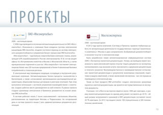 ОАО «Мосэнергосбыт»
2006 – настоящее время
С2006годапроводитсяпоэтапнаяавтоматизациядеятельностиОАО«Мосэ-
нергосбыт». Изначально в компании была внедрена система электронной
канцелярии IRM classicDoc, позднее состоялся переход на систему электрон-
ного документооборота и управления бизнес-процессами IRM businessDoc.
«Мосэнергосбыт» – крупнейшая энергосбытовая компания страны, реали-
зующая 6,9% вырабатываемой в России электроэнергии. В ее состав входят
офисы по обслуживанию клиентов в Москве и Московской области, а также
муниципальные отделения и участки. «Мосэнергосбыт» поставляет электро-
энергию более чем 220 тысячам предприятий и более 6 миллионам бытовых
потребителей в столичном регионе.
В электронный вид переведена входящая, исходящая и внутренняя доку-
ментация компании. Автоматизированы бизнес-процессы казначейства и
бухгалтерии, а также согласование организационно-распорядительной до-
кументации, общехозяйственных договоров и реестров платежей. При этом
выполнена интеграция с системой управления взаимодействием с клиента-
ми, создано рабочее место руководителя на web-клиенте. В рамках проекта
создано хранилище электронных и бумажных документов на основе реше-
ния IRM archiveDoc.
В системе работает около 2 тысяч пользователей с нескольких объектов,
расположенных на территории Москвы и Подмосковья. На сегодняшний
день в системе хранится свыше 2 млн. административных документов орга-
низации.
Мосгосэкспертиза
2008 – настоящее время
В 2012 году группа компаний «Системы и Проекты» провела глобальную ра-
боту по автоматизации деятельности государственных структур Строительно-
го комплекса г. Москвы в двух направлениях: безбумажный документооборот
и оказание госуслуг в электронном виде.
Была разработана новая автоматизированная информационная система
(АИС) «Экспертиза проектной документации». Теперь застройщики имеют воз-
можность через московский портал госуслуг подать документы на экспертизу,
контролировать ход оказания услуги, просмотреть содержание документации
и получить результат. Внутриведомственное и межведомственное согласова-
ние проектной документации и результатов инженерных изысканий, подго-
товка и выдача замечаний, а также заключений экспертизы – все эти процессы
переведены в электронный вид.
Также на базе продукта IRM archiveDoc создано электронное хранилище
проектно-сметной документации, где хранятся все представленные на экспер-
тизу документы.
Учитывая, что в Мосгосэкспертизе ведется около 1000 дел ежегодно, а раз-
мер проектной документации по одному делу может составлять до 20 ГБ – об-
щий размер загружаемой и хранимой в АИС документации составляет около
20 ТБ ежегодно. За 2012 год выдано около 100 отрицательных и 500 положи-
тельных заключений.
ПРОЕКТЫ
М а
16
 