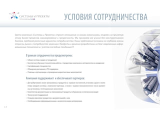 УСЛОВИЯ СОТРУДНИЧЕСТВА
Группа компаний «Системы и Проекты» строит отношения со своими заказчиками, опираясь на принятую
этику бизнес-процессов, взаимоуважение и прозрачность. Мы прилагаем все усилия для конструктивного
диалога, предлагая различные варианты сотрудничества. Наши предложения основаны на глубоком знании
отрасли, рынка и потребностей заказчика. Продукты и решения разработаны на базе современных инфор-
мационных технологий и с учетом последних тенденций IT.
В рамках сотрудничества предусмотрены:
•	 Гибкая система скидок и поощрений
•	 Бесплатное обучение технологиям работы с продуктами компании и методологии их внедрения
•	 Сертификация специалистов
•	 Обширная рекламная и PR-поддержка
•	 Помощь в организации и проведении маркетинговых мероприятий
Компания поддерживает и обеспечивает партнеров:
•	 Дистрибутивами своих программных продуктов (с правом постоянной установки одного экзем-
пляра каждой системы у компании-партнера, а также с правом неограниченного числа времен-
ных установок у потенциальных заказчиков)
•	 Комплектом документации на программные продукты (в бумажном и электронном виде)
•	 Технической поддержкой
•	 Новыми версиями продуктов и документацией к ним
•	 Необходимыми информационными и аналитическими материалами
17
 