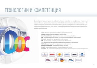 ТЕХНОЛОГИИ И КОМПЕТЕНЦИЯ
В своей работе мы опираемся на богатый опыт разработки, внедрения и управления
масштабными проектами. Компания обладает технологической компетенцией в об-
ласти построения комплексных композитных решений в портальных технологиях, цен-
трализованных хранилищ, шин сбора, а также обработки данных в сервис-ориентиро-
ванной архитектуре.
Java - объектно-ориентированный язык программирования
Oracle - разработчик программного обеспечения
Lotus Notes/Domino - среда автоматизации корпоративной работы
IBM - производитель и поставщик аппаратного и программного обеспечения
Microsoft - разработчик программного обеспечения
HP - производитель и поставщик аппаратного обеспечения
1C - производство, дистрибуция, поддержка программного обеспечения
Adobe Systems - разработчик программного обеспечения
MapInfo Proffesional - геоинформационная система
ArcGIS - лидер мирового рынка геоинформационных систем
Autodesk, Inc - программное обеспечение, системы автоматизированного проектирования
18
 