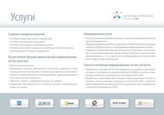 Создание и внедрение решений
•	 Системы управления бизнес-процессами
•	 Системы электронной канцелярии
•	 Электронные архивы и хранилища данных
•	 Публичные интернет-порталы и служебные интранет-порталы
•	 Автоматизация госуслуг и госфункций
Осуществление функций администратора информационных
систем заказчика
•	 Консалтинговые услуги
•	 Проведение анализа деятельности заказчика, разработка реко-
мендаций по автоматизации и оптимизации процессов документо-
оборота, информационного взаимодействия, административных и
производственных процессов
•	 Обучение работе с информационными системами
•	 Поддержка пользователей по вопросам работы с информацион-
ными системами
Услуги
Инжиниринговые услуги
•	 Услуги по ретроконверсии (перевод в электронную форму бумажных
архивов документов)
•	 Переводиинтеграцияданныхизстороннихсистемэлектронногодокумен-
тооборота(СЭД)иразличныхкорпоративныхинформационныхсистем
•	 Поддержка производственной деятельности заказчика по массово-
му и специализированному вводу данных в ручном и автоматизиро-
ванном режимах – в т.ч. секретной, конфиденциальной, проектной и
картографической информации
Услуги по интеграции информационных систем и ресурсов
•	 Разработка и внедрение систем юридически значимого межкорпо-
ративного электронного документооборота (МЭДО) и систем, реали-
зующих технологии электронного взаимодействия (СЭВ)
•	 Доработка и интеграция действующих информационных систем за-
казчика с использованием портальных технологий (Web), сервисно-
ориентированной архитектуры (SOA) и единой системы нормативно-
справочной информации (НСИ)
2
 