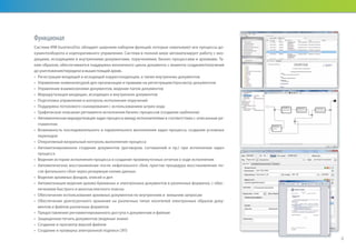 Функционал
Система IRM businessDoc обладает широким набором функций, которые охватывают все процессы до-
кументооборота и корпоративного управления. Система в полной мере автоматизирует работу с вхо-
дящими, исходящими и внутренними документами, поручениями, бизнес-процессами и архивами. Та-
ким образом, обеспечивается поддержка жизненного цикла документа с момента создания/получения
до уничтожения/передачи в вышестоящий архив.
•	 Регистрация входящей и исходящей корреспонденции, а также внутренних документов
•	 Управление номенклатурой дел организации и правами на регистрацию/просмотр документов
•	 Управление взаимосвязями документов, ведение папок документов
•	 Маршрутизация входящих, исходящих и внутренних документов
•	 Подготовка управления и контроль исполнения поручений
•	 Поддержка потокового сканирования с использованием штрих-кода
•	 Графическое описание регламента исполнения бизнес-процессов (создание шаблонов)
•	 Автоматическая маршрутизация задач процесса между исполнителями в соответствии с описанным ре-
гламентом
•	 Возможность последовательного и параллельного выполнения задач процесса, создания условных
переходов
•	 Оперативный визуальный контроль выполнения процесса
•	 Автоматизированное создание документов (договоров, соглашений и пр.) при исполнении задач
процесса
•	 Ведение истории исполнения процесса и создание промежуточных отчетов о ходе исполнения
•	 Автоматическое восстановление после нефатального сбоя, простая процедура восстановление по-
сле фатального сбоя через резервную копию данных
•	 Ведение архивных фондов, описей и дел
•	 Автоматизация ведения архива бумажных и электронных документов в различных форматах, с обес-
печением быстрого и многоаспектного поиска
•	 Обеспечение использования архивных документов по внутренним и внешним запросам
•	 Обеспечение долгосрочного хранения на различных типах носителей электронных образов доку-
ментов и файлов различных форматов
•	 Предоставление регламентированного доступа к документам и файлам
•	 Защищенная печать документов (водяные знаки)
•	 Создание и просмотр версий файлов
•	 Создание и проверка электронной подписи (ЭП)
4
 