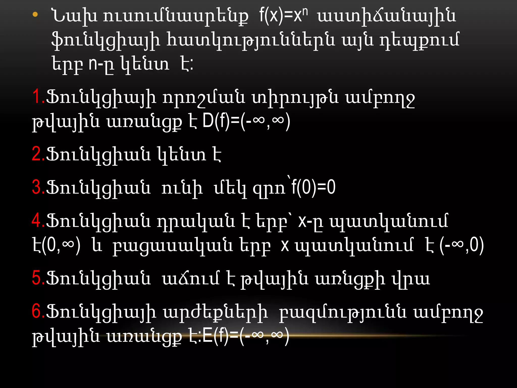 • Նախ ուսումնասրենք f(x)=xn աստիճանային
ֆունկցիայի հատկություններն այն դեպքում
երբ n-ը կենտ է:
1.Ֆունկցիայի որոշման տիրույթն ամբողջ
թվային առանցք է D(f)=(-∞,∞)
2.Ֆունկցիան կենտ է
3.Ֆունկցիան ունի մեկ զրո՝f(0)=0
4.Ֆունկցիան դրական է երբ` x-ը պատկանում
է(0,∞) և բացասական երբ x պատկանում է (-∞,0)
5.Ֆունկցիան աճում է թվային առնցքի վրա
6.Ֆունկցիայի արժեքների բազմությունն ամբողջ
թվային առանցք է:E(f)=(-∞,∞)
 