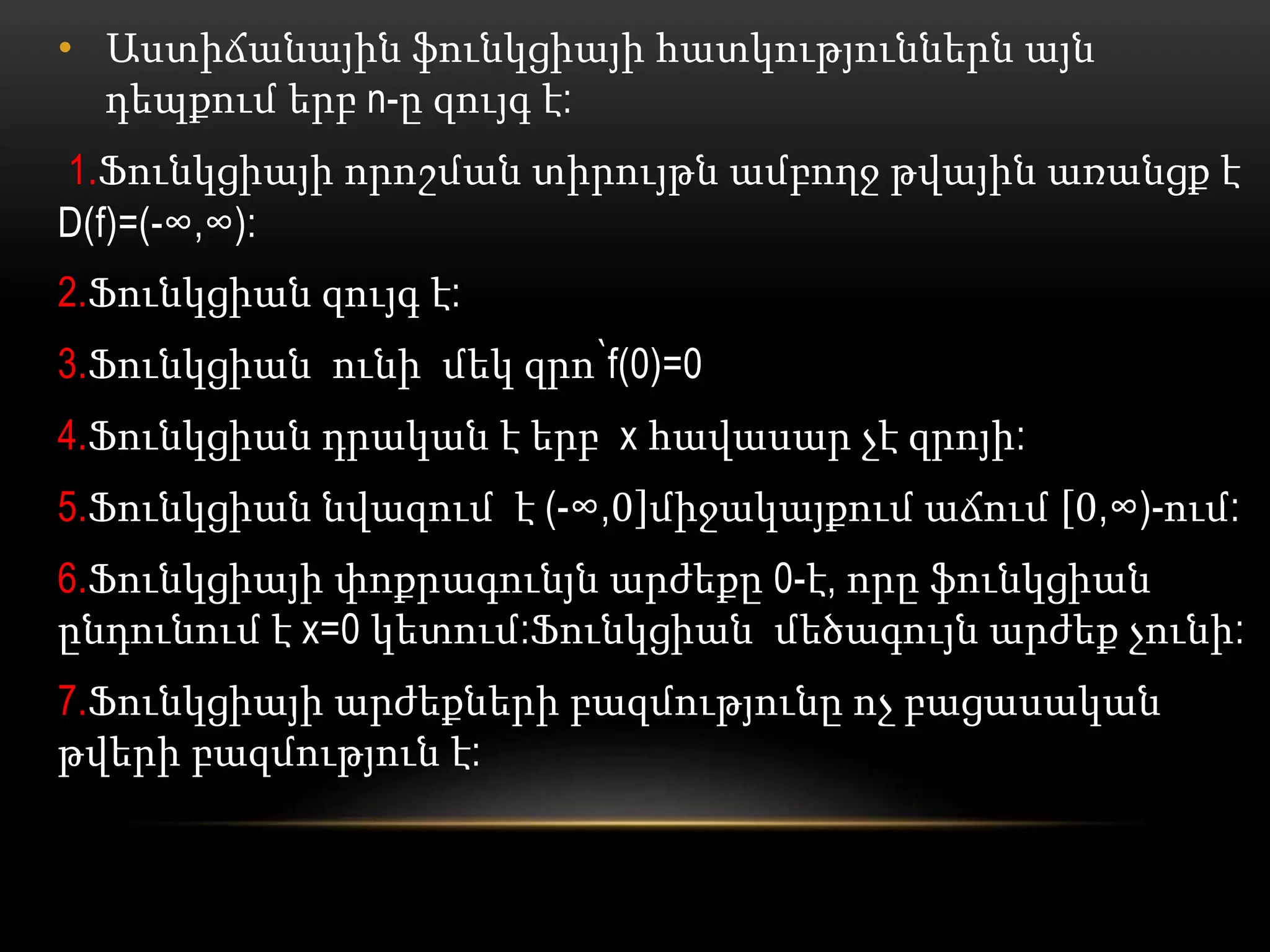 • Աստիճանային ֆունկցիայի հատկություններն այն
դեպքում երբ n-ը զույգ է:
1.Ֆունկցիայի որոշման տիրույթն ամբողջ թվային առանցք է
D(f)=(-∞,∞):
2.Ֆունկցիան զույգ է:
3.Ֆունկցիան ունի մեկ զրո՝f(0)=0
4.Ֆունկցիան դրական է երբ x հավասար չէ զրոյի:
5.Ֆունկցիան նվազում է (-∞,0 միջակայքում աճում 0,∞)-ում:
6.Ֆունկցիայի փոքրագունյն արժեքը 0-է, որը ֆունկցիան
ընդունում է x=0 կետում:Ֆունկցիան մեծագույն արժեք չունի:
7.Ֆունկցիայի արժեքների բազմությունը ոչ բացասական
թվերի բազմություն է:
 