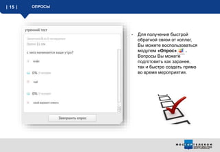 15 ОПРОСЫ
- Для получения быстрой
обратной связи от коллег,
Вы можете воспользоваться
модулем «Опрос» .
Вопросы Вы можете
подготовить как заранее,
так и быстро создать прямо
во время мероприятия.
 