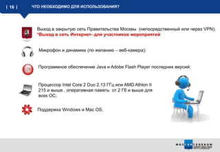 16 ЧТО НЕОБХОДИМО ДЛЯ ИСПОЛЬЗОВАНИЯ?
Выход в закрытую сеть Правительства Москвы (непосредственный или через VPN);
*Выход в сеть Интернет- для участников мероприятий
Микрофон и динамики (по желанию – веб-камера);
Программное обеспечение Java и Adobe Flash Player последних версий;
Процессор Intel Core 2 Duo 2.13 ГГц или AMD Athlon II
215 и выше , оперативная память от 2 Гб и выше для
всех ОС;
Поддержка Windows и Mac OS.
 