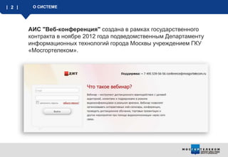 2 О СИСТЕМЕ
АИС "Веб-конференция" создана в рамках государственного
контракта в ноябре 2012 года подведомственным Департаменту
информационных технологий города Москвы учреждением ГКУ
«Мосгортелеком».
 
