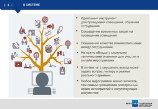 3 О СИСТЕМЕ
Идеальный инструмент
для проведения совещаний, обучения
сотрудников
Любое мероприятие можно записать,
тем самым организовав электронный
архив мероприятий и сопутствующих
документов
Повышение качества взаимоотношения
между сотрудниками
Сокращение временных затрат на
проведение совещаний
Не нужно обладать сложными
техническими знаниями для участия в
онлайн мероприятиях
В on-line чате слушатель всегда может
задать вопрос лектору в режиме
реального времени
 