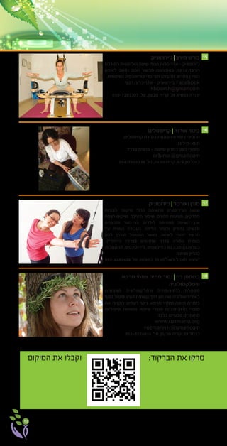 13
‫ג’ירוטוניק‬ ‫מירב‬ ‫בורש‬
‫למירכוז‬ ‫הוליסטית‬ ‫שיטה‬ .‫הגוף‬ ‫אדריכלות‬ - ‫ג’ירוטוניק‬
‫לאימון‬ ‫נחשב‬ ,‫חכם‬ ‫מכשור‬ ‫באמצעות‬ .‫נכונה‬ ‫ויציבה‬
.‫נשימתית‬ ‫כוריאוגפיה‬ ‫כדי‬ ‫תוך‬ ‫מתבצע‬ .‫החדש‬ ‫העידן‬
.‫הגוף‬ ‫אדריכלות‬ - ‫ג’ירוטוניק‬ :Facebook
kboorsh@gmail.com
050-7283307 .‫טל‬ ,‫טבעון‬ ‫קרית‬ ,38 ‫הנשיא‬ ‫יהודה‬
‫קריסטלים‬ ‫אורנה‬ ‫בינור‬
,‫קריסטלים‬ ‫בעזרת‬ ‫והתבוננות‬ ‫ריפוי‬ ‫תהליכי‬
.‫תטא-הילינג‬
.‫בלבד‬ ‫לנשים‬ - ‫שיטות‬ ‫במגוון‬ ‫מגע‬ ‫טיפולי‬
orbinur@gmail.com
054-7655339 .‫טל‬ ,‫טבעון‬ ‫קרית‬ ,6/4 ‫כצנלסון‬
‫מרפא‬ ‫צמחי‬ ‫נטורופתיה‬ ‫רוז‬ ‫ברופמן‬
‫ורפלקסולוגיה‬
‫מאבחנת‬ ‫ורפלקסולוגיה‬ ‫בנטורופתיה‬ ‫מטפלת‬
‫בגוף‬ ‫טיפול‬ )‫העין‬ ‫קשתית‬ ‫דרך‬ ‫(איבחון‬ ‫באירידיאולוגיה‬
‫את‬ ‫רוקחת‬ .‫רעלים‬ ‫ניקוי‬ ,‫מרפא‬ ‫וצמחי‬ ‫תזונה‬ ‫בעזרת‬
‫טיפוליות‬ ‫ומשחות‬ ‫טיפוח‬ ‫מוצרי‬ rozmarin ‫מוצרי‬
.‫בלבד‬ ‫טבעיים‬ ‫מחומרים‬
www.rozmarin.org
rozmarin17@gmail.com
052-8224814 .‫טל‬ ,‫טבעון‬ ‫קרית‬ ,39 ‫כרמל‬
15
16
17
18
‫ג’ירוטוניק‬ ‫ואורטל‬ ‫מורן‬
‫לבעיות‬ ‫שיקומי‬ ‫ככלי‬ ‫מתאימה‬ ‫הג’ירוטוניק‬ ‫שיטת‬
‫רצפת‬ ‫ושיקום‬ ‫היציבה‬ ‫שיפור‬ ,‫ספורט‬ ‫פציעות‬ ,‫מפרקים‬
‫ומבוגרים‬ ‫בני-נוער‬ ,‫לילדים‬ ‫מתאימה‬ ‫השיטה‬ .‫אגן‬
‫ע”י‬ ‫נעשית‬ ‫העבודה‬ .‫הלידה‬ ‫ולאחר‬ ‫בהיריון‬ ‫ולנשים‬
‫לנוע‬ ‫מודרך‬ ‫המטופל‬ ‫כאשר‬ ,‫לשיטה‬ ‫ייחודי‬ ‫מכשיר‬
.‫הייחודיים‬ ‫לצרכיו‬ ‫שתתאים‬ ‫בדרך‬ ‫המורה‬ ‫בעזרת‬
‫התעמלות‬ ,‫ג’ירוקינסיס‬ ,‫בפילאטיס‬ ‫גם‬ ‫הסמכה‬ ‫בעלות‬
.‫ושיאצו‬ ‫בהריון‬
052-4482428 .‫טל‬ ,‫ק.טבעון‬ 35 ‫כצנלסון‬ ”‫מאוזן‬ ‫“עיצוב‬
‫המיקום‬ ‫את‬ ‫וקבלו‬ :‫הברקוד‬ ‫את‬ ‫סרקו‬
 