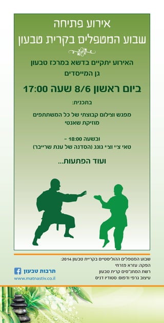 3
:2014 ‫טבעון‬ ‫בקריית‬ ‫ההוליסטיים‬ ‫המטפלים‬ ‫שבוע‬
‫מזרחי‬ ‫עזרא‬ :‫הפקה‬
‫טבעון‬ ‫קרית‬ ‫המתנ”סים‬ ‫רשת‬
‫דניס‬ ‫סטודיו‬ :‫ודפוס‬ ‫גרפי‬ ‫עיצוב‬
‫פתיחה‬ ‫אירוע‬
‫טבעון‬ ‫בקרית‬ ‫המטפלים‬ ‫שבוע‬
‫טבעון‬ ‫במרכז‬ ‫בדשא‬ ‫יתקיים‬ ‫האירוע‬
‫המייסדים‬ ‫גן‬
17:00 ‫שעה‬ 8/6 ‫ראשון‬ ‫ביום‬
:‫בתכנית‬
‫המשתתפים‬ ‫כל‬ ‫של‬ ‫קבוצתי‬ ‫וצילום‬ ‫מפגש‬
‫שאנטי‬ ‫מוזיקת‬
- 18:00 ‫ובשעה‬
)‫שרייבר‬ ‫ענת‬ ‫של‬ ‫(הסדנה‬ ‫גונג‬ ‫וצ׳י‬ ‫צ׳י‬ ‫טאי‬
...‫הפתעות‬ ‫ועוד‬
 