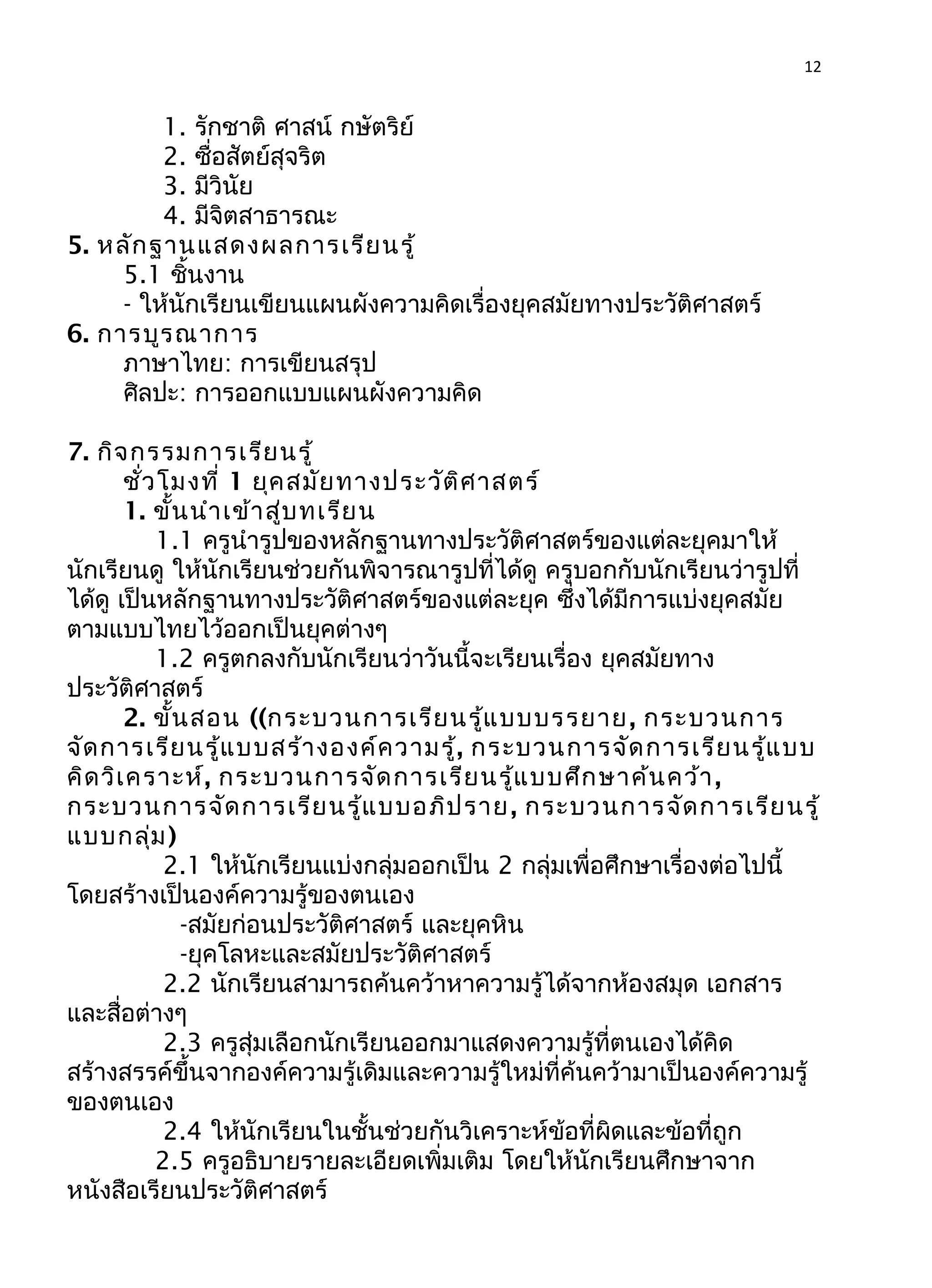 12
1. รักชาติ ศาสน์ กษัตริย์
2. ซื่อสัตย์สุจริต
3. มีวินัย
4. มีจิตสาธารณะ
5. หลักฐานแสดงผลการเรียนรู้
5.1 ชิ้นงาน
- ให้นักเรียนเขียนแผนผังความคิดเรื่องยุคสมัยทางประวัติศาสตร์
6. การบูรณาการ
ภาษาไทย: การเขียนสรุป
ศิลปะ: การออกแบบแผนผังความคิด
7. กิจกรรมการเรียนรู้
ชั่วโมงที่ 1 ยุคสมัยทางประวัติศาสตร์
1. ขั้นนำาเข้าสู่บทเรียน
1.1 ครูนำารูปของหลักฐานทางประวัติศาสตร์ของแต่ละยุคมาให้
นักเรียนดู ให้นักเรียนช่วยกันพิจารณารูปที่ได้ดู ครูบอกกับนักเรียนว่ารูปที่
ได้ดู เป็นหลักฐานทางประวัติศาสตร์ของแต่ละยุค ซึ่งได้มีการแบ่งยุคสมัย
ตามแบบไทยไว้ออกเป็นยุคต่างๆ
1.2 ครูตกลงกับนักเรียนว่าวันนี้จะเรียนเรื่อง ยุคสมัยทาง
ประวัติศาสตร์
2. ขั้นสอน ((กระบวนการเรียนรู้แบบบรรยาย, กระบวนการ
จัดการเรียนรู้แบบสร้างองค์ความรู้, กระบวนการจัดการเรียนรู้แบบ
คิดวิเคราะห์, กระบวนการจัดการเรียนรู้แบบศึกษาค้นคว้า,
กระบวนการจัดการเรียนรู้แบบอภิปราย, กระบวนการจัดการเรียนรู้
แบบกลุ่ม)
2.1 ให้นักเรียนแบ่งกลุ่มออกเป็น 2 กลุ่มเพื่อศึกษาเรื่องต่อไปนี้
โดยสร้างเป็นองค์ความรู้ของตนเอง
-สมัยก่อนประวัติศาสตร์ และยุคหิน
-ยุคโลหะและสมัยประวัติศาสตร์
2.2 นักเรียนสามารถค้นคว้าหาความรู้ได้จากห้องสมุด เอกสาร
และสื่อต่างๆ
2.3 ครูสุ่มเลือกนักเรียนออกมาแสดงความรู้ที่ตนเองได้คิด
สร้างสรรค์ขึ้นจากองค์ความรู้เดิมและความรู้ใหม่ที่ค้นคว้ามาเป็นองค์ความรู้
ของตนเอง
2.4 ให้นักเรียนในชั้นช่วยกันวิเคราะห์ข้อที่ผิดและข้อที่ถูก
2.5 ครูอธิบายรายละเอียดเพิ่มเติม โดยให้นักเรียนศึกษาจาก
หนังสือเรียนประวัติศาสตร์
 