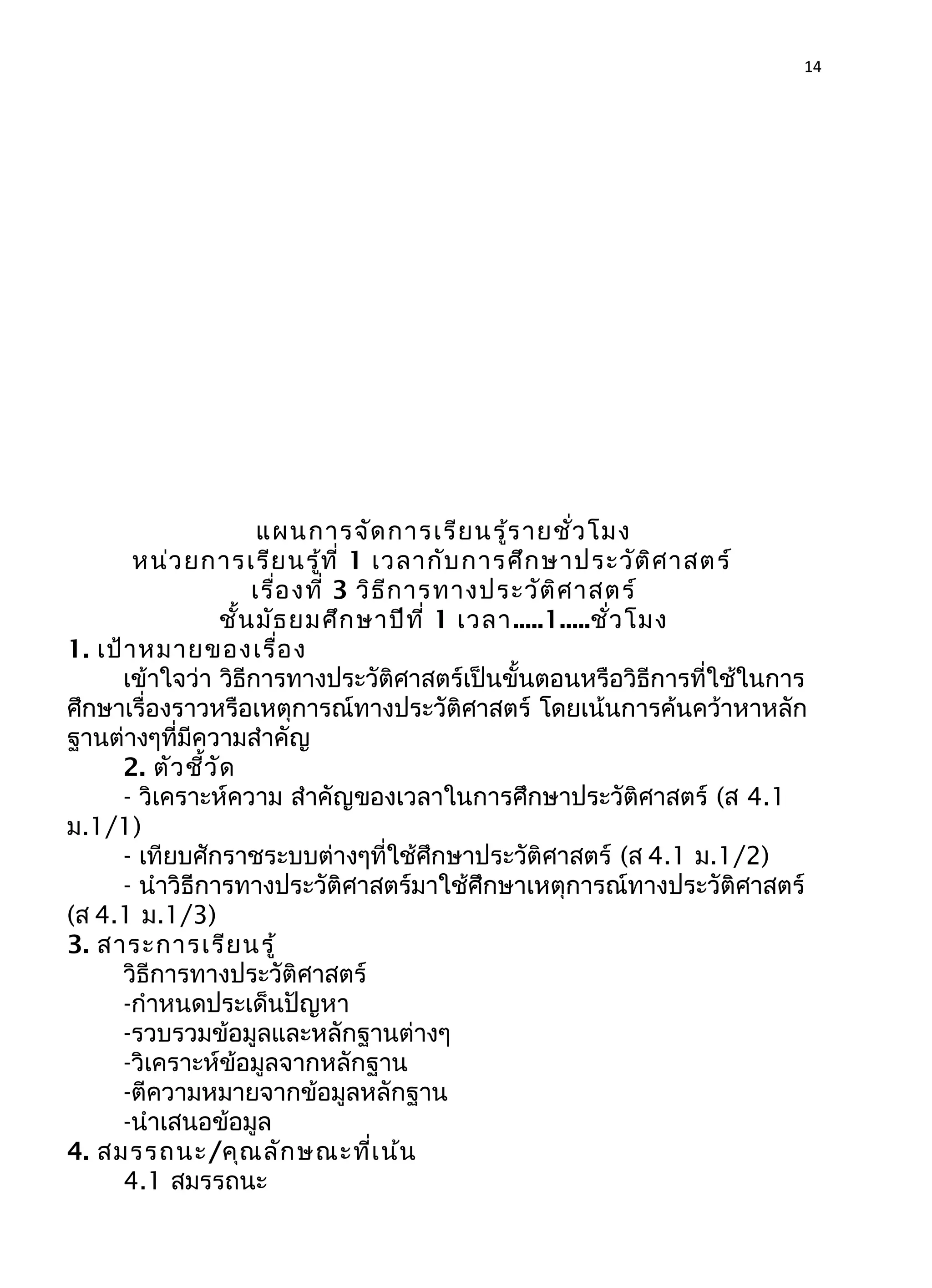 14
แผนการจัดการเรียนรู้รายชั่วโมง
หน่วยการเรียนรู้ที่ 1 เวลากับการศึกษาประวัติศาสตร์
เรื่องที่ 3 วิธีการทางประวัติศาสตร์
ชั้นมัธยมศึกษาปีที่ 1 เวลา.....1.....ชั่วโมง
1. เป้าหมายของเรื่อง
เข้าใจว่า วิธีการทางประวัติศาสตร์เป็นขั้นตอนหรือวิธีการที่ใช้ในการ
ศึกษาเรื่องราวหรือเหตุการณ์ทางประวัติศาสตร์ โดยเน้นการค้นคว้าหาหลัก
ฐานต่างๆที่มีความสำาคัญ
2. ตัวชี้วัด
- วิเคราะห์ความ สำาคัญของเวลาในการศึกษาประวัติศาสตร์ (ส 4.1
ม.1/1)
- เทียบศักราชระบบต่างๆที่ใช้ศึกษาประวัติศาสตร์ (ส 4.1 ม.1/2)
- นำาวิธีการทางประวัติศาสตร์มาใช้ศึกษาเหตุการณ์ทางประวัติศาสตร์
(ส 4.1 ม.1/3)
3. สาระการเรียนรู้
วิธีการทางประวัติศาสตร์
-กำาหนดประเด็นปัญหา
-รวบรวมข้อมูลและหลักฐานต่างๆ
-วิเคราะห์ข้อมูลจากหลักฐาน
-ตีความหมายจากข้อมูลหลักฐาน
-นำาเสนอข้อมูล
4. สมรรถนะ/คุณลักษณะที่เน้น
4.1 สมรรถนะ
 