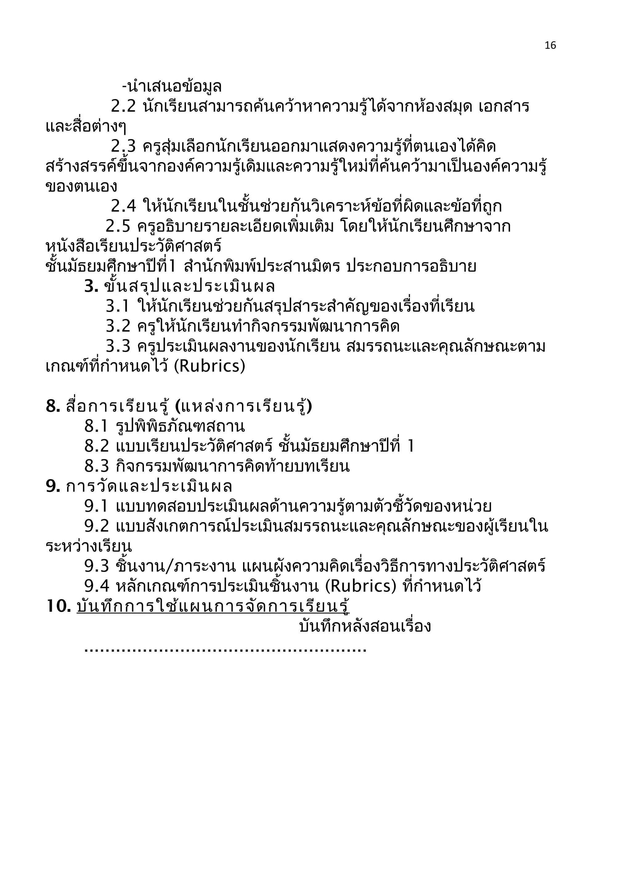 16
-นำาเสนอข้อมูล
2.2 นักเรียนสามารถค้นคว้าหาความรู้ได้จากห้องสมุด เอกสาร
และสื่อต่างๆ
2.3 ครูสุ่มเลือกนักเรียนออกมาแสดงความรู้ที่ตนเองได้คิด
สร้างสรรค์ขึ้นจากองค์ความรู้เดิมและความรู้ใหม่ที่ค้นคว้ามาเป็นองค์ความรู้
ของตนเอง
2.4 ให้นักเรียนในชั้นช่วยกันวิเคราะห์ข้อที่ผิดและข้อที่ถูก
2.5 ครูอธิบายรายละเอียดเพิ่มเติม โดยให้นักเรียนศึกษาจาก
หนังสือเรียนประวัติศาสตร์
ชั้นมัธยมศึกษาปีที่1 สำานักพิมพ์ประสานมิตร ประกอบการอธิบาย
3. ขั้นสรุปและประเมินผล
3.1 ให้นักเรียนช่วยกันสรุปสาระสำาคัญของเรื่องที่เรียน
3.2 ครูให้นักเรียนทำากิจกรรมพัฒนาการคิด
3.3 ครูประเมินผลงานของนักเรียน สมรรถนะและคุณลักษณะตาม
เกณฑ์ที่กำาหนดไว้ (Rubrics)
8. สื่อการเรียนรู้ (แหล่งการเรียนรู้)
8.1 รูปพิพิธภัณฑสถาน
8.2 แบบเรียนประวัติศาสตร์ ชั้นมัธยมศึกษาปีที่ 1
8.3 กิจกรรมพัฒนาการคิดท้ายบทเรียน
9. การวัดและประเมินผล
9.1 แบบทดสอบประเมินผลด้านความรู้ตามตัวชี้วัดของหน่วย
9.2 แบบสังเกตการณ์ประเมินสมรรถนะและคุณลักษณะของผู้เรียนใน
ระหว่างเรียน
9.3 ชิ้นงาน/ภาระงาน แผนผังความคิดเรื่องวิธีการทางประวัติศาสตร์
9.4 หลักเกณฑ์การประเมินชิ้นงาน (Rubrics) ที่กำาหนดไว้
10. บันทึกการใช้แผนการจัดการเรียนรู้
บันทึกหลังสอนเรื่อง
.....................................................
 