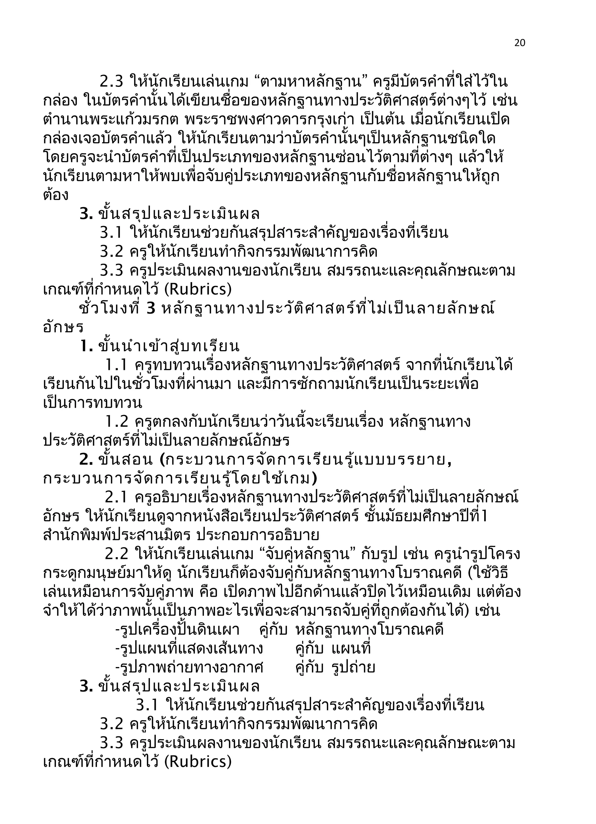 20
2.3 ให้นักเรียนเล่นเกม “ตามหาหลักฐาน” ครูมีบัตรคำาที่ใส่ไว้ใน
กล่อง ในบัตรคำานั้นได้เขียนชื่อของหลักฐานทางประวัติศาสตร์ต่างๆไว้ เช่น
ตำานานพระแก้วมรกต พระราชพงศาวดารกรุงเก่า เป็นต้น เมื่อนักเรียนเปิด
กล่องเจอบัตรคำาแล้ว ให้นักเรียนตามว่าบัตรคำานั้นๆเป็นหลักฐานชนิดใด
โดยครูจะนำาบัตรคำาที่เป็นประเภทของหลักฐานซ่อนไว้ตามที่ต่างๆ แล้วให้
นักเรียนตามหาให้พบเพื่อจับคู่ประเภทของหลักฐานกับชื่อหลักฐานให้ถูก
ต้อง
3. ขั้นสรุปและประเมินผล
3.1 ให้นักเรียนช่วยกันสรุปสาระสำาคัญของเรื่องที่เรียน
3.2 ครูให้นักเรียนทำากิจกรรมพัฒนาการคิด
3.3 ครูประเมินผลงานของนักเรียน สมรรถนะและคุณลักษณะตาม
เกณฑ์ที่กำาหนดไว้ (Rubrics)
ชั่วโมงที่ 3 หลักฐานทางประวัติศาสตร์ที่ไม่เป็นลายลักษณ์
อักษร
1. ขั้นนำาเข้าสู่บทเรียน
1.1 ครูทบทวนเรื่องหลักฐานทางประวัติศาสตร์ จากที่นักเรียนได้
เรียนกันไปในชั่วโมงที่ผ่านมา และมีการซักถามนักเรียนเป็นระยะเพื่อ
เป็นการทบทวน
1.2 ครูตกลงกับนักเรียนว่าวันนี้จะเรียนเรื่อง หลักฐานทาง
ประวัติศาสตร์ที่ไม่เป็นลายลักษณ์อักษร
2. ขั้นสอน (กระบวนการจัดการเรียนรู้แบบบรรยาย,
กระบวนการจัดการเรียนรู้โดยใช้เกม)
2.1 ครูอธิบายเรื่องหลักฐานทางประวัติศาสตร์ที่ไม่เป็นลายลักษณ์
อักษร ให้นักเรียนดูจากหนังสือเรียนประวัติศาสตร์ ชั้นมัธยมศึกษาปีที่1
สำานักพิมพ์ประสานมิตร ประกอบการอธิบาย
2.2 ให้นักเรียนเล่นเกม “จับคู่หลักฐาน” กับรูป เช่น ครูนำารูปโครง
กระดูกมนุษย์มาให้ดู นักเรียนก็ต้องจับคู่กับหลักฐานทางโบราณคดี (ใช้วิธี
เล่นเหมือนการจับคู่ภาพ คือ เปิดภาพไปอีกด้านแล้วปิดไว้เหมือนเดิม แต่ต้อง
จำาให้ได้ว่าภาพนั้นเป็นภาพอะไรเพื่อจะสามารถจับคู่ที่ถูกต้องกันได้) เช่น
-รูปเครื่องปั้นดินเผา คู่กับ หลักฐานทางโบราณคดี
-รูปแผนที่แสดงเส้นทาง คู่กับ แผนที่
-รูปภาพถ่ายทางอากาศ คู่กับ รูปถ่าย
3. ขั้นสรุปและประเมินผล
3.1 ให้นักเรียนช่วยกันสรุปสาระสำาคัญของเรื่องที่เรียน
3.2 ครูให้นักเรียนทำากิจกรรมพัฒนาการคิด
3.3 ครูประเมินผลงานของนักเรียน สมรรถนะและคุณลักษณะตาม
เกณฑ์ที่กำาหนดไว้ (Rubrics)
 