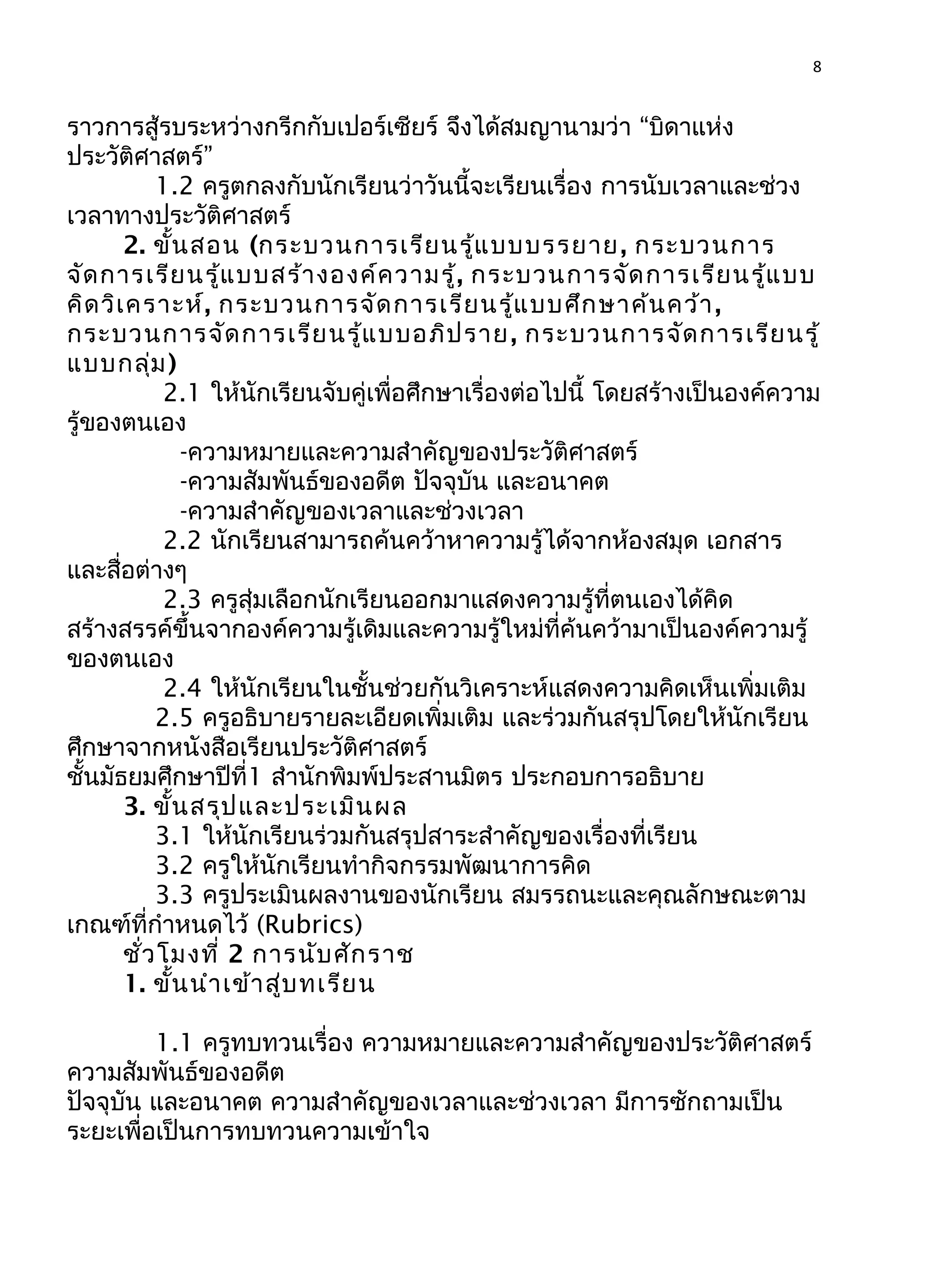 8
ราวการสู้รบระหว่างกรีกกับเปอร์เซียร์ จึงได้สมญานามว่า “บิดาแห่ง
ประวัติศาสตร์”
1.2 ครูตกลงกับนักเรียนว่าวันนี้จะเรียนเรื่อง การนับเวลาและช่วง
เวลาทางประวัติศาสตร์
2. ขั้นสอน (กระบวนการเรียนรู้แบบบรรยาย, กระบวนการ
จัดการเรียนรู้แบบสร้างองค์ความรู้, กระบวนการจัดการเรียนรู้แบบ
คิดวิเคราะห์, กระบวนการจัดการเรียนรู้แบบศึกษาค้นคว้า,
กระบวนการจัดการเรียนรู้แบบอภิปราย, กระบวนการจัดการเรียนรู้
แบบกลุ่ม)
2.1 ให้นักเรียนจับคู่เพื่อศึกษาเรื่องต่อไปนี้ โดยสร้างเป็นองค์ความ
รู้ของตนเอง
-ความหมายและความสำาคัญของประวัติศาสตร์
-ความสัมพันธ์ของอดีต ปัจจุบัน และอนาคต
-ความสำาคัญของเวลาและช่วงเวลา
2.2 นักเรียนสามารถค้นคว้าหาความรู้ได้จากห้องสมุด เอกสาร
และสื่อต่างๆ
2.3 ครูสุ่มเลือกนักเรียนออกมาแสดงความรู้ที่ตนเองได้คิด
สร้างสรรค์ขึ้นจากองค์ความรู้เดิมและความรู้ใหม่ที่ค้นคว้ามาเป็นองค์ความรู้
ของตนเอง
2.4 ให้นักเรียนในชั้นช่วยกันวิเคราะห์แสดงความคิดเห็นเพิ่มเติม
2.5 ครูอธิบายรายละเอียดเพิ่มเติม และร่วมกันสรุปโดยให้นักเรียน
ศึกษาจากหนังสือเรียนประวัติศาสตร์
ชั้นมัธยมศึกษาปีที่1 สำานักพิมพ์ประสานมิตร ประกอบการอธิบาย
3. ขั้นสรุปและประเมินผล
3.1 ให้นักเรียนร่วมกันสรุปสาระสำาคัญของเรื่องที่เรียน
3.2 ครูให้นักเรียนทำากิจกรรมพัฒนาการคิด
3.3 ครูประเมินผลงานของนักเรียน สมรรถนะและคุณลักษณะตาม
เกณฑ์ที่กำาหนดไว้ (Rubrics)
ชั่วโมงที่ 2 การนับศักราช
1. ขั้นนำาเข้าสู่บทเรียน
1.1 ครูทบทวนเรื่อง ความหมายและความสำาคัญของประวัติศาสตร์
ความสัมพันธ์ของอดีต
ปัจจุบัน และอนาคต ความสำาคัญของเวลาและช่วงเวลา มีการซักถามเป็น
ระยะเพื่อเป็นการทบทวนความเข้าใจ
 