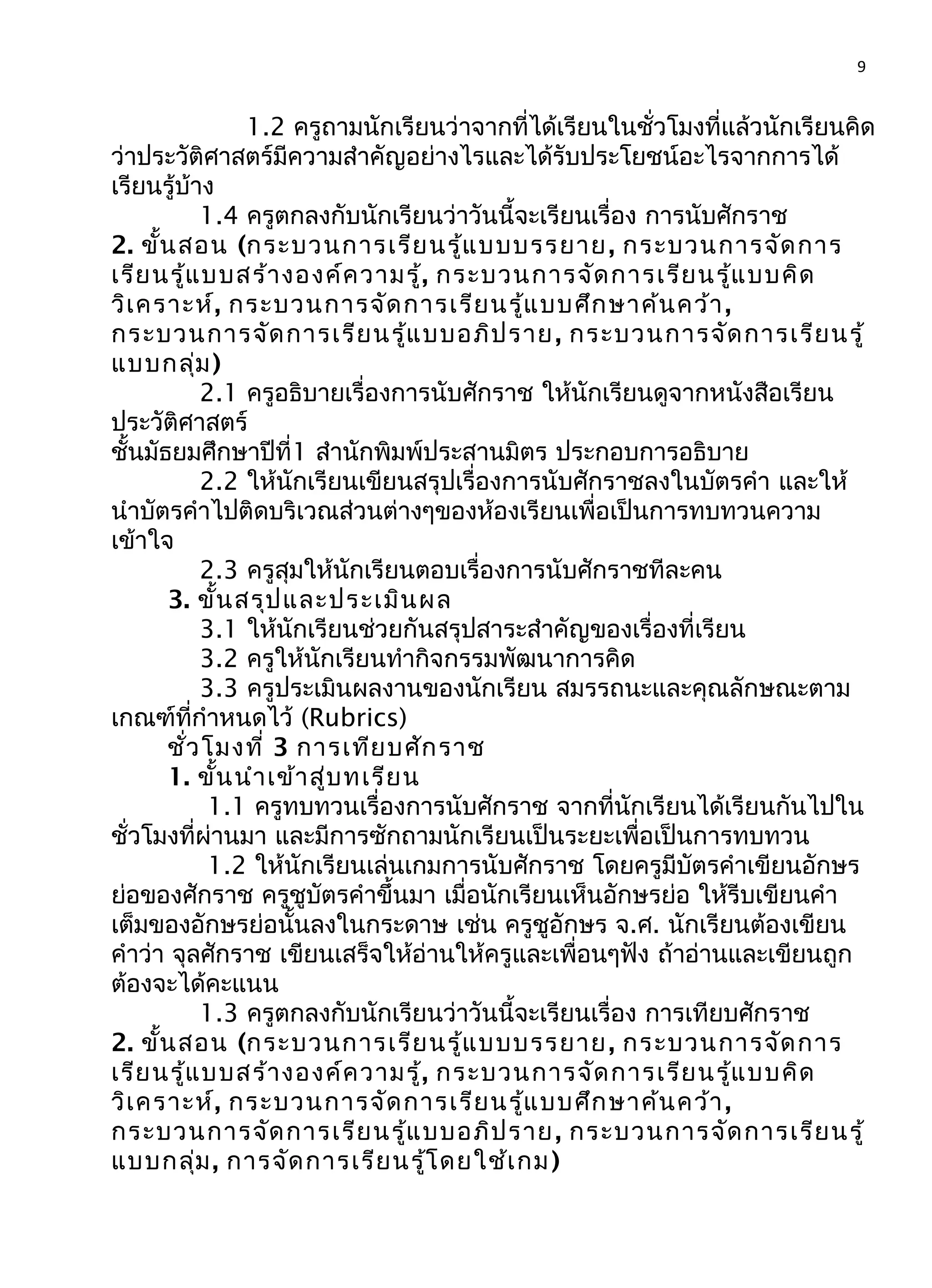 9
1.2 ครูถามนักเรียนว่าจากที่ได้เรียนในชั่วโมงที่แล้วนักเรียนคิด
ว่าประวัติศาสตร์มีความสำาคัญอย่างไรและได้รับประโยชน์อะไรจากการได้
เรียนรู้บ้าง
1.4 ครูตกลงกับนักเรียนว่าวันนี้จะเรียนเรื่อง การนับศักราช
2. ขั้นสอน (กระบวนการเรียนรู้แบบบรรยาย, กระบวนการจัดการ
เรียนรู้แบบสร้างองค์ความรู้, กระบวนการจัดการเรียนรู้แบบคิด
วิเคราะห์, กระบวนการจัดการเรียนรู้แบบศึกษาค้นคว้า,
กระบวนการจัดการเรียนรู้แบบอภิปราย, กระบวนการจัดการเรียนรู้
แบบกลุ่ม)
2.1 ครูอธิบายเรื่องการนับศักราช ให้นักเรียนดูจากหนังสือเรียน
ประวัติศาสตร์
ชั้นมัธยมศึกษาปีที่1 สำานักพิมพ์ประสานมิตร ประกอบการอธิบาย
2.2 ให้นักเรียนเขียนสรุปเรื่องการนับศักราชลงในบัตรคำา และให้
นำาบัตรคำาไปติดบริเวณส่วนต่างๆของห้องเรียนเพื่อเป็นการทบทวนความ
เข้าใจ
2.3 ครูสุมให้นักเรียนตอบเรื่องการนับศักราชทีละคน
3. ขั้นสรุปและประเมินผล
3.1 ให้นักเรียนช่วยกันสรุปสาระสำาคัญของเรื่องที่เรียน
3.2 ครูให้นักเรียนทำากิจกรรมพัฒนาการคิด
3.3 ครูประเมินผลงานของนักเรียน สมรรถนะและคุณลักษณะตาม
เกณฑ์ที่กำาหนดไว้ (Rubrics)
ชั่วโมงที่ 3 การเทียบศักราช
1. ขั้นนำาเข้าสู่บทเรียน
1.1 ครูทบทวนเรื่องการนับศักราช จากที่นักเรียนได้เรียนกันไปใน
ชั่วโมงที่ผ่านมา และมีการซักถามนักเรียนเป็นระยะเพื่อเป็นการทบทวน
1.2 ให้นักเรียนเล่นเกมการนับศักราช โดยครูมีบัตรคำาเขียนอักษร
ย่อของศักราช ครูชูบัตรคำาขึ้นมา เมื่อนักเรียนเห็นอักษรย่อ ให้รีบเขียนคำา
เต็มของอักษรย่อนั้นลงในกระดาษ เช่น ครูชูอักษร จ.ศ. นักเรียนต้องเขียน
คำาว่า จุลศักราช เขียนเสร็จให้อ่านให้ครูและเพื่อนๆฟัง ถ้าอ่านและเขียนถูก
ต้องจะได้คะแนน
1.3 ครูตกลงกับนักเรียนว่าวันนี้จะเรียนเรื่อง การเทียบศักราช
2. ขั้นสอน (กระบวนการเรียนรู้แบบบรรยาย, กระบวนการจัดการ
เรียนรู้แบบสร้างองค์ความรู้, กระบวนการจัดการเรียนรู้แบบคิด
วิเคราะห์, กระบวนการจัดการเรียนรู้แบบศึกษาค้นคว้า,
กระบวนการจัดการเรียนรู้แบบอภิปราย, กระบวนการจัดการเรียนรู้
แบบกลุ่ม, การจัดการเรียนรู้โดยใช้เกม)
 