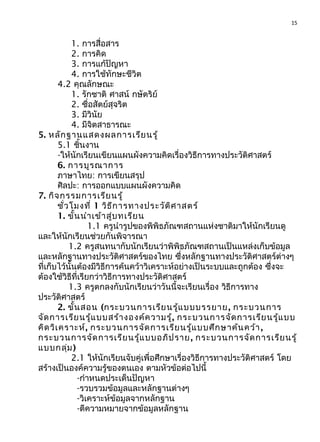 15
1. การสื่อสาร
2. การคิด
3. การแก้ปัญหา
4. การใช้ทักษะชีวิต
4.2 คุณลักษณะ
1. รักชาติ ศาสน์ กษัตริย์
2. ซื่อสัตย์สุจริต
3. มีวินัย
4. มีจิตสาธารณะ
5. หลักฐานแสดงผลการเรียนรู้
5.1 ชิ้นงาน
-ให้นักเรียนเขียนแผนผังความคิดเรื่องวิธีการทางประวัติศาสตร์
6. การบูรณาการ
ภาษาไทย: การเขียนสรุป
ศิลปะ: การออกแบบแผนผังความคิด
7. กิจกรรมการเรียนรู้
ชั่วโมงที่ 1 วิธีการทางประวัติศาสตร์
1. ขั้นนำาเข้าสู่บทเรียน
1.1 ครูนำารูปของพิพิธภัณฑสถานแห่งชาติมาให้นักเรียนดู
และให้นักเรียนช่วยกันพิจารณา
1.2 ครูสนทนากับนักเรียนว่าพิพิธภัณฑสถานเป็นแหล่งเก็บข้อมูล
และหลักฐานทางประวัติศาสตร์ของไทย ซึ่งหลักฐานทางประวัติศาสตร์ต่างๆ
ที่เก็บไว้นั้นต้องมีวิธีการค้นคว้าวิเคราะห์อย่างเป็นระบบและถูกต้อง ซึ่งจะ
ต้องใช้วิธีที่เรียกว่าวิธีการทางประวัติศาสตร์
1.3 ครูตกลงกับนักเรียนว่าวันนี้จะเรียนเรื่อง วิธีการทาง
ประวัติศาสตร์
2. ขั้นสอน (กระบวนการเรียนรู้แบบบรรยาย, กระบวนการ
จัดการเรียนรู้แบบสร้างองค์ความรู้, กระบวนการจัดการเรียนรู้แบบ
คิดวิเคราะห์, กระบวนการจัดการเรียนรู้แบบศึกษาค้นคว้า,
กระบวนการจัดการเรียนรู้แบบอภิปราย, กระบวนการจัดการเรียนรู้
แบบกลุ่ม)
2.1 ให้นักเรียนจับคู่เพื่อศึกษาเรื่องวิธีการทางประวัติศาสตร์ โดย
สร้างเป็นองค์ความรู้ของตนเอง ตามหัวข้อต่อไปนี้
-กำาหนดประเด็นปัญหา
-รวบรวมข้อมูลและหลักฐานต่างๆ
-วิเคราะห์ข้อมูลจากหลักฐาน
-ตีความหมายจากข้อมูลหลักฐาน
 