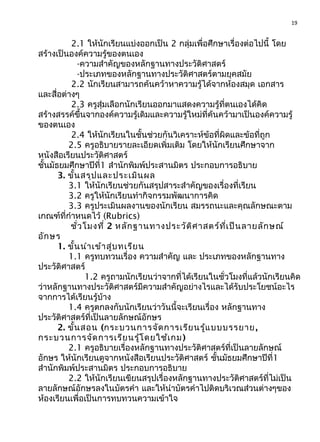 19
2.1 ให้นักเรียนแบ่งออกเป็น 2 กลุ่มเพื่อศึกษาเรื่องต่อไปนี้ โดย
สร้างเป็นองค์ความรู้ของตนเอง
-ความสำาคัญของหลักฐานทางประวัติศาสตร์
-ประเภทของหลักฐานทางประวัติศาสตร์ตามยุคสมัย
2.2 นักเรียนสามารถค้นคว้าหาความรู้ได้จากห้องสมุด เอกสาร
และสื่อต่างๆ
2.3 ครูสุ่มเลือกนักเรียนออกมาแสดงความรู้ที่ตนเองได้คิด
สร้างสรรค์ขึ้นจากองค์ความรู้เดิมและความรู้ใหม่ที่ค้นคว้ามาเป็นองค์ความรู้
ของตนเอง
2.4 ให้นักเรียนในชั้นช่วยกันวิเคราะห์ข้อที่ผิดและข้อที่ถูก
2.5 ครูอธิบายรายละเอียดเพิ่มเติม โดยให้นักเรียนศึกษาจาก
หนังสือเรียนประวัติศาสตร์
ชั้นมัธยมศึกษาปีที่1 สำานักพิมพ์ประสานมิตร ประกอบการอธิบาย
3. ขั้นสรุปและประเมินผล
3.1 ให้นักเรียนช่วยกันสรุปสาระสำาคัญของเรื่องที่เรียน
3.2 ครูให้นักเรียนทำากิจกรรมพัฒนาการคิด
3.3 ครูประเมินผลงานของนักเรียน สมรรถนะและคุณลักษณะตาม
เกณฑ์ที่กำาหนดไว้ (Rubrics)
ชั่วโมงที่ 2 หลักฐานทางประวัติศาสตร์ที่เป็นลายลักษณ์
อักษร
1. ขั้นนำาเข้าสู่บทเรียน
1.1 ครูทบทวนเรื่อง ความสำาคัญ และ ประเภทของหลักฐานทาง
ประวัติศาสตร์
1.2 ครูถามนักเรียนว่าจากที่ได้เรียนในชั่วโมงที่แล้วนักเรียนคิด
ว่าหลักฐานทางประวัติศาสตร์มีความสำาคัญอย่างไรและได้รับประโยชน์อะไร
จากการได้เรียนรู้บ้าง
1.4 ครูตกลงกับนักเรียนว่าวันนี้จะเรียนเรื่อง หลักฐานทาง
ประวัติศาสตร์ที่เป็นลายลักษณ์อักษร
2. ขั้นสอน (กระบวนการจัดการเรียนรู้แบบบรรยาย,
กระบวนการจัดการเรียนรู้โดยใช้เกม)
2.1 ครูอธิบายเรื่องหลักฐานทางประวัติศาสตร์ที่เป็นลายลักษณ์
อักษร ให้นักเรียนดูจากหนังสือเรียนประวัติศาสตร์ ชั้นมัธยมศึกษาปีที่1
สำานักพิมพ์ประสานมิตร ประกอบการอธิบาย
2.2 ให้นักเรียนเขียนสรุปเรื่องหลักฐานทางประวัติศาสตร์ที่ไม่เป็น
ลายลักษณ์อักษรลงในบัตรคำา และให้นำาบัตรคำาไปติดบริเวณส่วนต่างๆของ
ห้องเรียนเพื่อเป็นการทบทวนความเข้าใจ
 