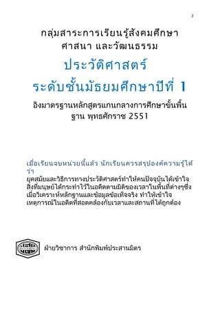 2
กลุ่มสาระการเรียนรู้สังคมศึกษา
ศาสนา และวัฒนธรรม
ประวัติศาสตร์
ระดับชั้นมัธยมศึกษาปีที่ 1
อิงมาตรฐานหลักสูตรแกนกลางการศึกษาขั้นพื้น
ฐาน พุทธศักราช 2551
เมื่อเรียนจบหน่วยนี้แล้ว นักเรียนควรสรุปองค์ความรู้ได้
ว่า
ยุคสมัยและวิธีการทางประวัติศาสตร์ทำาให้คนปัจจุบันได้เข้าใจ
สิ่งที่มนุษย์ได้กระทำาไว้ในอดีตตามมิติของเวลาในพื้นที่ต่างๆซึ่ง
เมื่อวิเคราะห์หลักฐานและข้อมูลข้อเท็จจริง ทำาให้เข้าใจ
เหตุการณ์ในอดีตที่สอดคล้องกับเวลาและสถานที่ได้ถูกต้อง
ฝ่ายวิชาการ สำานักพิมพ์ประสานมิตร
 
