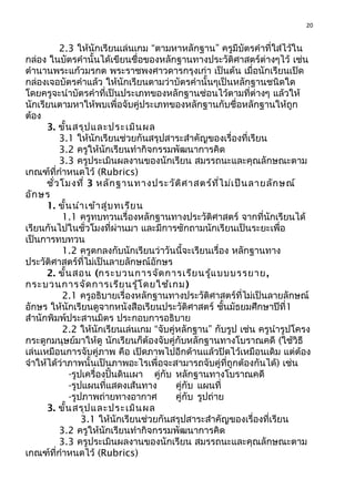 20
2.3 ให้นักเรียนเล่นเกม “ตามหาหลักฐาน” ครูมีบัตรคำาที่ใส่ไว้ใน
กล่อง ในบัตรคำานั้นได้เขียนชื่อของหลักฐานทางประวัติศาสตร์ต่างๆไว้ เช่น
ตำานานพระแก้วมรกต พระราชพงศาวดารกรุงเก่า เป็นต้น เมื่อนักเรียนเปิด
กล่องเจอบัตรคำาแล้ว ให้นักเรียนตามว่าบัตรคำานั้นๆเป็นหลักฐานชนิดใด
โดยครูจะนำาบัตรคำาที่เป็นประเภทของหลักฐานซ่อนไว้ตามที่ต่างๆ แล้วให้
นักเรียนตามหาให้พบเพื่อจับคู่ประเภทของหลักฐานกับชื่อหลักฐานให้ถูก
ต้อง
3. ขั้นสรุปและประเมินผล
3.1 ให้นักเรียนช่วยกันสรุปสาระสำาคัญของเรื่องที่เรียน
3.2 ครูให้นักเรียนทำากิจกรรมพัฒนาการคิด
3.3 ครูประเมินผลงานของนักเรียน สมรรถนะและคุณลักษณะตาม
เกณฑ์ที่กำาหนดไว้ (Rubrics)
ชั่วโมงที่ 3 หลักฐานทางประวัติศาสตร์ที่ไม่เป็นลายลักษณ์
อักษร
1. ขั้นนำาเข้าสู่บทเรียน
1.1 ครูทบทวนเรื่องหลักฐานทางประวัติศาสตร์ จากที่นักเรียนได้
เรียนกันไปในชั่วโมงที่ผ่านมา และมีการซักถามนักเรียนเป็นระยะเพื่อ
เป็นการทบทวน
1.2 ครูตกลงกับนักเรียนว่าวันนี้จะเรียนเรื่อง หลักฐานทาง
ประวัติศาสตร์ที่ไม่เป็นลายลักษณ์อักษร
2. ขั้นสอน (กระบวนการจัดการเรียนรู้แบบบรรยาย,
กระบวนการจัดการเรียนรู้โดยใช้เกม)
2.1 ครูอธิบายเรื่องหลักฐานทางประวัติศาสตร์ที่ไม่เป็นลายลักษณ์
อักษร ให้นักเรียนดูจากหนังสือเรียนประวัติศาสตร์ ชั้นมัธยมศึกษาปีที่1
สำานักพิมพ์ประสานมิตร ประกอบการอธิบาย
2.2 ให้นักเรียนเล่นเกม “จับคู่หลักฐาน” กับรูป เช่น ครูนำารูปโครง
กระดูกมนุษย์มาให้ดู นักเรียนก็ต้องจับคู่กับหลักฐานทางโบราณคดี (ใช้วิธี
เล่นเหมือนการจับคู่ภาพ คือ เปิดภาพไปอีกด้านแล้วปิดไว้เหมือนเดิม แต่ต้อง
จำาให้ได้ว่าภาพนั้นเป็นภาพอะไรเพื่อจะสามารถจับคู่ที่ถูกต้องกันได้) เช่น
-รูปเครื่องปั้นดินเผา คู่กับ หลักฐานทางโบราณคดี
-รูปแผนที่แสดงเส้นทาง คู่กับ แผนที่
-รูปภาพถ่ายทางอากาศ คู่กับ รูปถ่าย
3. ขั้นสรุปและประเมินผล
3.1 ให้นักเรียนช่วยกันสรุปสาระสำาคัญของเรื่องที่เรียน
3.2 ครูให้นักเรียนทำากิจกรรมพัฒนาการคิด
3.3 ครูประเมินผลงานของนักเรียน สมรรถนะและคุณลักษณะตาม
เกณฑ์ที่กำาหนดไว้ (Rubrics)
 