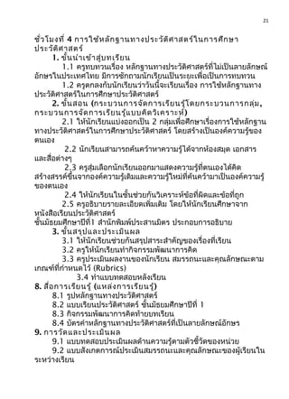 21
ชั่วโมงที่ 4 การใช้หลักฐานทางประวัติศาสตร์ในการศึกษา
ประวัติศาสตร์
1. ขั้นนำาเข้าสู่บทเรียน
1.1 ครูทบทวนเรื่อง หลักฐานทางประวัติศาสตร์ที่ไม่เป็นลายลักษณ์
อักษรในประเทศไทย มีการซักถามนักเรียนเป็นระยะเพื่อเป็นการทบทวน
1.2 ครูตกลงกับนักเรียนว่าวันนี้จะเรียนเรื่อง การใช้หลักฐานทาง
ประวัติศาสตร์ในการศึกษาประวัติศาสตร์
2. ขั้นสอน (กระบวนการจัดการเรียนรู้โดยกระบวนการกลุ่ม,
กระบวนการจัดการเรียนรู้แบบคิดวิเคราะห์)
2.1 ให้นักเรียนแบ่งออกเป็น 2 กลุ่มเพื่อศึกษาเรื่องการใช้หลักฐาน
ทางประวัติศาสตร์ในการศึกษาประวัติศาสตร์ โดยสร้างเป็นองค์ความรู้ของ
ตนเอง
2.2 นักเรียนสามารถค้นคว้าหาความรู้ได้จากห้องสมุด เอกสาร
และสื่อต่างๆ
2.3 ครูสุ่มเลือกนักเรียนออกมาแสดงความรู้ที่ตนเองได้คิด
สร้างสรรค์ขึ้นจากองค์ความรู้เดิมและความรู้ใหม่ที่ค้นคว้ามาเป็นองค์ความรู้
ของตนเอง
2.4 ให้นักเรียนในชั้นช่วยกันวิเคราะห์ข้อที่ผิดและข้อที่ถูก
2.5 ครูอธิบายรายละเอียดเพิ่มเติม โดยให้นักเรียนศึกษาจาก
หนังสือเรียนประวัติศาสตร์
ชั้นมัธยมศึกษาปีที่1 สำานักพิมพ์ประสานมิตร ประกอบการอธิบาย
3. ขั้นสรุปและประเมินผล
3.1 ให้นักเรียนช่วยกันสรุปสาระสำาคัญของเรื่องที่เรียน
3.2 ครูให้นักเรียนทำากิจกรรมพัฒนาการคิด
3.3 ครูประเมินผลงานของนักเรียน สมรรถนะและคุณลักษณะตาม
เกณฑ์ที่กำาหนดไว้ (Rubrics)
3.4 ทำาแบบทดสอบหลังเรียน
8. สื่อการเรียนรู้ (แหล่งการเรียนรู้)
8.1 รูปหลักฐานทางประวัติศาสตร์
8.2 แบบเรียนประวัติศาสตร์ ชั้นมัธยมศึกษาปีที่ 1
8.3 กิจกรรมพัฒนาการคิดท้ายบทเรียน
8.4 บัตรคำาหลักฐานทางประวัติศาสตร์ที่เป็นลายลักษณ์อักษร
9. การวัดและประเมินผล
9.1 แบบทดสอบประเมินผลด้านความรู้ตามตัวชี้วัดของหน่วย
9.2 แบบสังเกตการณ์ประเมินสมรรถนะและคุณลักษณะของผู้เรียนใน
ระหว่างเรียน
 