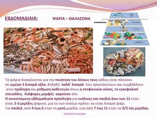 ΕΒΔΟΜΑΔΙΑΙΑ: ΨΑΡΙΑ – ΘΑΛΑΣΣΙΝΑ
Τα ψάρια διακρίνονται για την ποιότητα του λίπους τους καθώς είναι πλούσια
σε ωμέγα-3 λιπαρά οξέα, δηλαδή ‘καλά’ λιπαρά που προστατεύουν και συμβάλλουν
στην πρόληψη και ρύθμιση ασθενειών όπως η στεφανιαία νόσος, το εγκεφαλικό
επεισόδιο, διάφορες μορφές καρκίνου κλπ.
Η συνιστώμενη εβδομαδιαία πρόσληψη για ενήλικες και παιδιά άνω των 12 ετών
είναι 2-3 μερίδες ψαριού, μια εκ των οποίων πρέπει να είναι λιπαρό ψάρι.
Για παιδιά ,από 4 έως 6 ετών τη μισή μερίδα, ενώ από 7 έως 11 ετών τα 2/3 της μερίδας.
ΣΤΑΥΡΟΥ ΗΛΙΑΝΑ
 