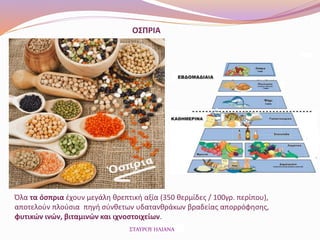 ΟΣΠΡΙΑ
Όλα τα όσπρια έχουν μεγάλη θρεπτική αξία (350 θερμίδες / 100γρ. περίπου),
αποτελούν πλούσια πηγή σύνθετων υδατανθράκων βραδείας απορρόφησης,
φυτικών ινών, βιταμινών και ιχνοστοιχείων.
ΣΤΑΥΡΟΥ ΗΛΙΑΝΑ
 