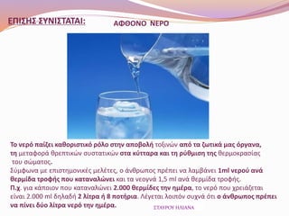 ΑΦΘΟΝΟ ΝΕΡΟ
Το νερό παίζει καθοριστικό ρόλο στην αποβολή τοξινών από τα ζωτικά μας όργανα,
τη μεταφορά θρεπτικών συστατικών στα κύτταρα και τη ρύθμιση της θερμοκρασίας
του σώματος.
Σύμφωνα με επιστημονικές μελέτες, ο άνθρωπος πρέπει να λαμβάνει 1ml νερού ανά
θερμίδα τροφής που καταναλώνει και τα νεογνά 1,5 ml ανά θερμίδα τροφής.
Π.χ. για κάποιον που καταναλώνει 2.000 θερμίδες την ημέρα, το νερό που χρειάζεται
είναι 2.000 ml δηλαδή 2 λίτρα ή 8 ποτήρια. Λέγεται λοιπόν συχνά ότι ο άνθρωπος πρέπει
να πίνει δύο λίτρα νερό την ημέρα. ΣΤΑΥΡΟΥ ΗΛΙΑΝΑ
ΕΠΙΣΗΣ ΣΥΝΙΣΤΑΤΑΙ:
 
