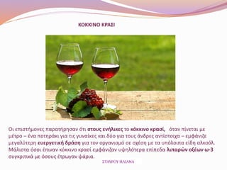 ΚΟΚΚΙΝΟ ΚΡΑΣΙ
Οι επιστήμονες παρατήρησαν ότι στους ενήλικες το κόκκινο κρασί, όταν πίνεται με
μέτρο – ένα ποτηράκι για τις γυναίκες και δύο για τους άνδρες αντίστοιχα – εμφάνιζε
μεγαλύτερη ευεργετική δράση για τον οργανισμό σε σχέση με τα υπόλοιπα είδη αλκοόλ.
Μάλιστα όσοι έπιναν κόκκινο κρασί εμφάνιζαν υψηλότερα επίπεδα λιπαρών οξέων ω-3
συγκριτικά με όσους έτρωγαν ψάρια.
ΣΤΑΥΡΟΥ ΗΛΙΑΝΑ
 
