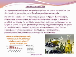 Η Παραδοσιακή Μεσογειακή Διατροφή θεωρείται η πιο υγιεινή διατροφή και έχει
γίνει αποδεκτή παγκοσμίως για τις θετικές της επιδράσεις στην υγεία.
Στα τέλη της δεκαετίας του ΄40 ξεκίνησε μια έρευνα σε 7 χώρες (Γιουγκοσλαβία,
Ελλάδα, ΗΠΑ, Ιαπωνία, Ιταλία, Ολλανδία και Φινλανδία). Κάλυψε 12.400 άτομα
μεταξύ 40 και 60 ετών. Για την Ελλάδα συμμετείχαν πληθυσμοί της Κέρκυρας και της
Κρήτης. Η έρευνα έδειξε ότι η θνησιμότητα από καρδιαγγειακές παθήσεις, όπως είναι
τα εμφράγματα και οι ανακοπές, ήταν σημαντικά μειωμένη στις χώρες όπου οι
διατροφικές συνήθειες των κατοίκων περιλάμβαναν υψηλή πρόσληψη
μονοακόρεστων λιπαρών οξέων που περιέχονται στο ελαιόλαδο.
0
500
Θάνατοι από καρδιοαγγειακές
παθήσεις ανά 100.000 άτομα
σύμφωνα με τη μελέτη 7
χωρών του Ansel Keys
Θάνατοι από
καρδιοαγγειακές
παθήσεις ανά
100.000 άτομα
σύμφωνα με τη
μελέτη 7 χωρών…
ΜΕΣΟΓΕΙΑΚΗ ΔΙΑΤΡΟΦΗ
 