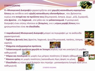 ΣΥΝΟΨΙΖΟΝΤΑΣ
Η «Μεσογειακή Διατροφή» χαρακτηρίζεται από χαμηλή κατανάλωση κορεσμένου
λίπους και αντίθετα από υψηλή κατανάλωση υδατανθράκων , που βρίσκονται
κυρίως στα σιτηρά και τα προϊόντα τους (δημητριακά, όσπρια, ψωμί , ρύζι, ζυμαρικά),
στα φρούτα , στα λαχανικά , στο γάλα και τα γαλακτοκομικά. Η μεσογειακή
διατροφή είναι επίσης πλούσια σε βιταμίνες, ενώ η κύρια μορφή λίπους που
χρησιμοποιείται είναι το ελαιόλαδο.
Η παραδοσιακή Μεσογειακή Διατροφή μπορεί να περιγραφεί με τα ακόλουθα
χαρακτηριστικά:
* Άφθονες φυτικές ίνες (φρούτα, λαχανικά, ψωμί/δημητριακά, πατάτες, όσπρια,
καρποί).
* Ελάχιστα επεξεργασμένα προϊόντα,
* Γαλακτοκομικά προϊόντα χαμηλά σε λιπαρά (κυρίως τυρί και γιαούρτι) (2 μερίδες
καθημερινά)
* Ψάρια και πουλερικά σε μικρές έως μέτριες ποσότητες (2 φορές εβδομαδιαία),
* Κόκκινο κρέας σε μικρές ποσότητες (κατανάλωση λίγες φορές το μήνα),
* Ελαιόλαδο ως κύρια πηγή λιπαρών που περιέχει μονοακόρεστα λιπαρά οξέα (2κ.σ.
καθημερινά).
ΣΤΑΥΡΟΥ ΗΛΙΑΝΑ
 